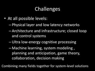 Challenges
• At all possible levels:
–Physical layer and low latency networks
–Architecture and infrastructure; closed loop
and control systems
–Ultra low-energy cognitive processing
–Machine learning, system modeling ,
planning and anticipation, game theory,
collaboration, decision making
Combining many fields together for system-level solutions
 