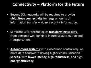 9
Connectivity – Platform for the Future
• Beyond 5G, networks will be required to provide
ubiquitous connectivity for large amounts of
information transfer – video, security, information.
• Semiconductor technologies transforming society –
from personal well-being to industrial automation and
transportation.
• Autonomous systems with closed loop control require
more data bandwidth driving higher communication
speeds, with lower latency, high robustness, and high
energy efficiency.
 
