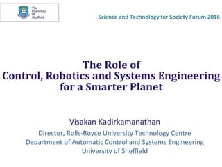 The	Role	of		
Control,	Robotics	and	Systems	Engineering	
for	a	Smarter	Planet		
Visakan	Kadirkamanathan	
Director,	Rolls-Royce	University	Technology	Centre	
Department	of	Automa@c	Control	and	Systems	Engineering	
University	of	Sheﬃeld	
Science	and	Technology	for	Society	Forum	2016	
 