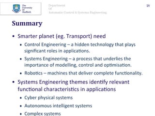 Department
Of
Automatic Control & Systems Engineering.
Summary	
•  Smarter	planet	(eg.	Transport)	need	
•  Control	Engineering	–	a	hidden	technology	that	plays	
signiﬁcant	roles	in	applica@ons.		
•  Systems	Engineering	–	a	process	that	underlies	the	
importance	of	modelling,	control	and	op@misa@on.		
•  Robo@cs	–	machines	that	deliver	complete	func@onality.		
•  Systems	Engineering	themes	iden@fy	relevant	
func@onal	characteris@cs	in	applica@ons	
•  Cyber	physical	systems	
•  Autonomous	intelligent	systems	
•  Complex	systems	
18
 