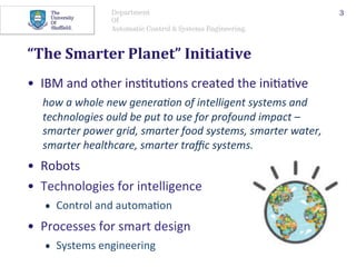 Department
Of
Automatic Control & Systems Engineering.
“The	Smarter	Planet”	Initiative	
•  IBM	and	other	ins@tu@ons	created	the	ini@a@ve		
how	a	whole	new	genera+on	of	intelligent	systems	and	
technologies	ould	be	put	to	use	for	profound	impact	–	
smarter	power	grid,	smarter	food	systems,	smarter	water,	
smarter	healthcare,	smarter	traﬃc	systems.		
•  Robots	
3
•  Technologies	for	intelligence	
•  Control	and	automa@on	
•  Processes	for	smart	design	
•  Systems	engineering	
 