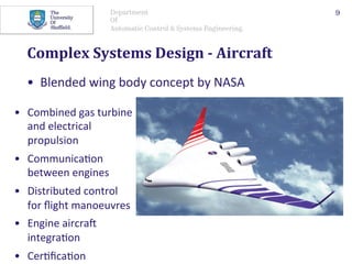 Department
Of
Automatic Control & Systems Engineering.
Complex	Systems	Design	-	Aircraft	
•  Blended	wing	body	concept	by	NASA	
9
•  Combined	gas	turbine	
and	electrical	
propulsion	
•  Communica@on	
between	engines	
•  Distributed	control	
for	ﬂight	manoeuvres	
•  Engine	aircraO	
integra@on	
•  Cer@ﬁca@on		
 