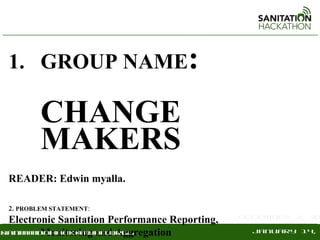 1. GROUP NAME:

          CHANGE
          MAKERS
  READER: Edwin myalla.

  2. PROBLEM STATEMENT:
                                                  December 2, 20
   Electronic Sanitation Performance Reporting,
          Monitoring and Aggregation
sanitationhackathon.org
 .sanitationhackathon.org                           January 14,
 