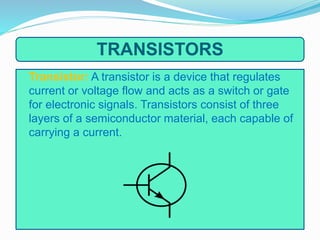 TRANSISTORS
Transistor: A transistor is a device that regulates
current or voltage flow and acts as a switch or gate
for electronic signals. Transistors consist of three
layers of a semiconductor material, each capable of
carrying a current.
 