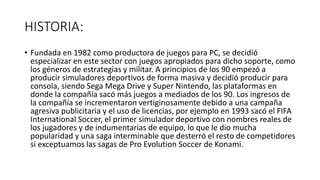 HISTORIA:
• Fundada en 1982 como productora de juegos para PC, se decidió
especializar en este sector con juegos apropiados para dicho soporte, como
los géneros de estrategias y militar. A principios de los 90 empezó a
producir simuladores deportivos de forma masiva y decidió producir para
consola, siendo Sega Mega Drive y Super Nintendo, las plataformas en
donde la compañía sacó más juegos a mediados de los 90. Los ingresos de
la compañía se incrementaron vertiginosamente debido a una campaña
agresiva publicitaria y el uso de licencias, por ejemplo en 1993 sacó el FIFA
International Soccer, el primer simulador deportivo con nombres reales de
los jugadores y de indumentarias de equipo, lo que le dio mucha
popularidad y una saga interminable que desterró el resto de competidores
si exceptuamos las sagas de Pro Evolution Soccer de Konami.
 