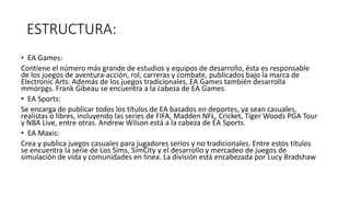 ESTRUCTURA:
• EA Games:
Contiene el número más grande de estudios y equipos de desarrollo, ésta es responsable
de los juegos de aventura-acción, rol, carreras y combate, publicados bajo la marca de
Electronic Arts. Además de los juegos tradicionales, EA Games también desarrolla
mmorpgs. Frank Gibeau se encuentra a la cabeza de EA Games.
• EA Sports:
Se encarga de publicar todos los títulos de EA basados en deportes, ya sean casuales,
realistas o libres, incluyendo las series de FIFA, Madden NFL, Cricket, Tiger Woods PGA Tour
y NBA Live, entre otras. Andrew Wilson está a la cabeza de EA Sports.
• EA Maxis:
Crea y publica juegos casuales para jugadores serios y no tradicionales. Entre estos títulos
se encuentra la serie de Los Sims, SimCity y el desarrollo y mercadeo de juegos de
simulación de vida y comunidades en línea. La división está encabezada por Lucy Bradshaw
 