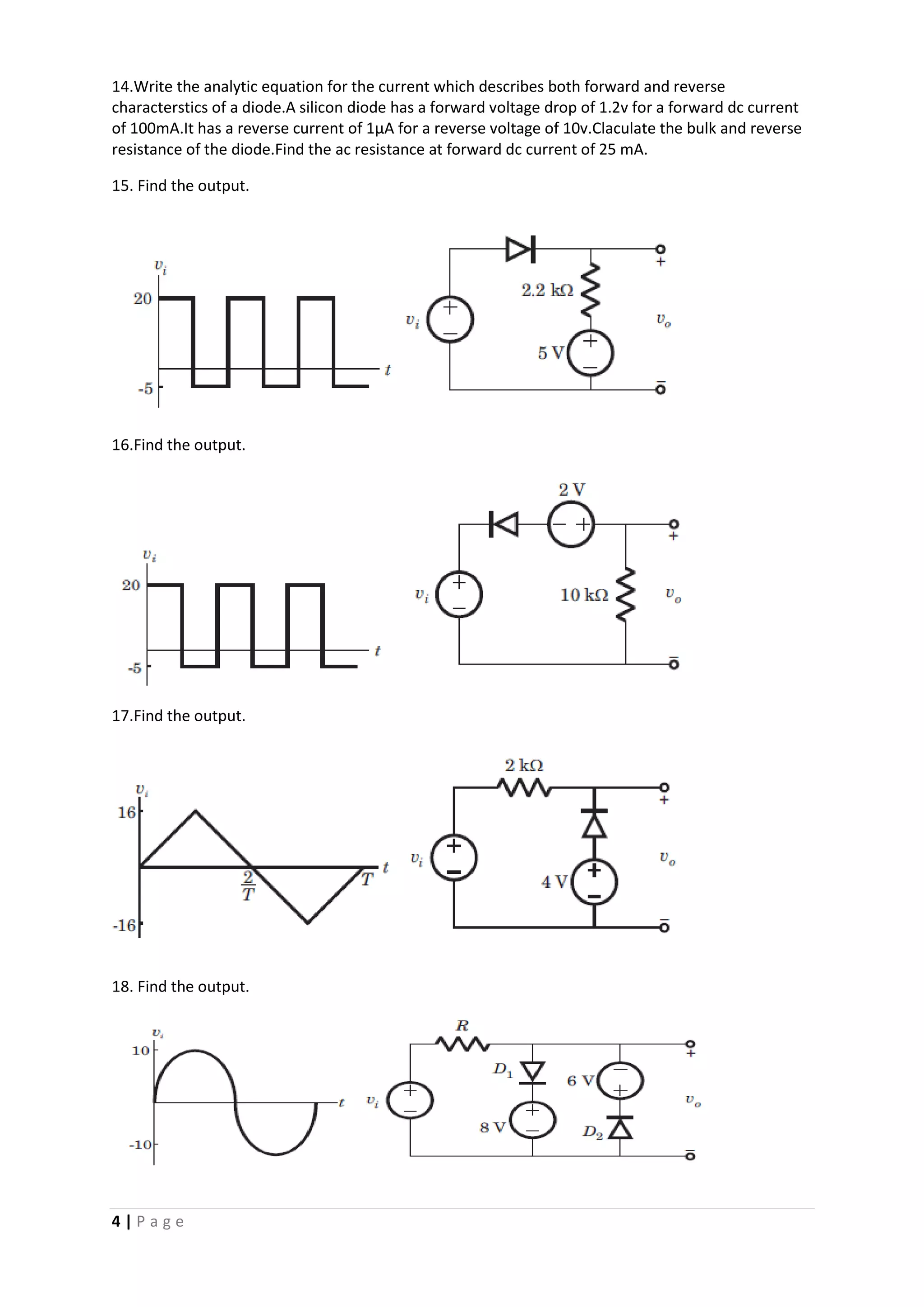 4 | P a g e
14.Write the analytic equation for the current which describes both forward and reverse
characterstics of a diode.A silicon diode has a forward voltage drop of 1.2v for a forward dc current
of 100mA.It has a reverse current of 1µA for a reverse voltage of 10v.Claculate the bulk and reverse
resistance of the diode.Find the ac resistance at forward dc current of 25 mA.
15. Find the output.
16.Find the output.
17.Find the output.
18. Find the output.
 