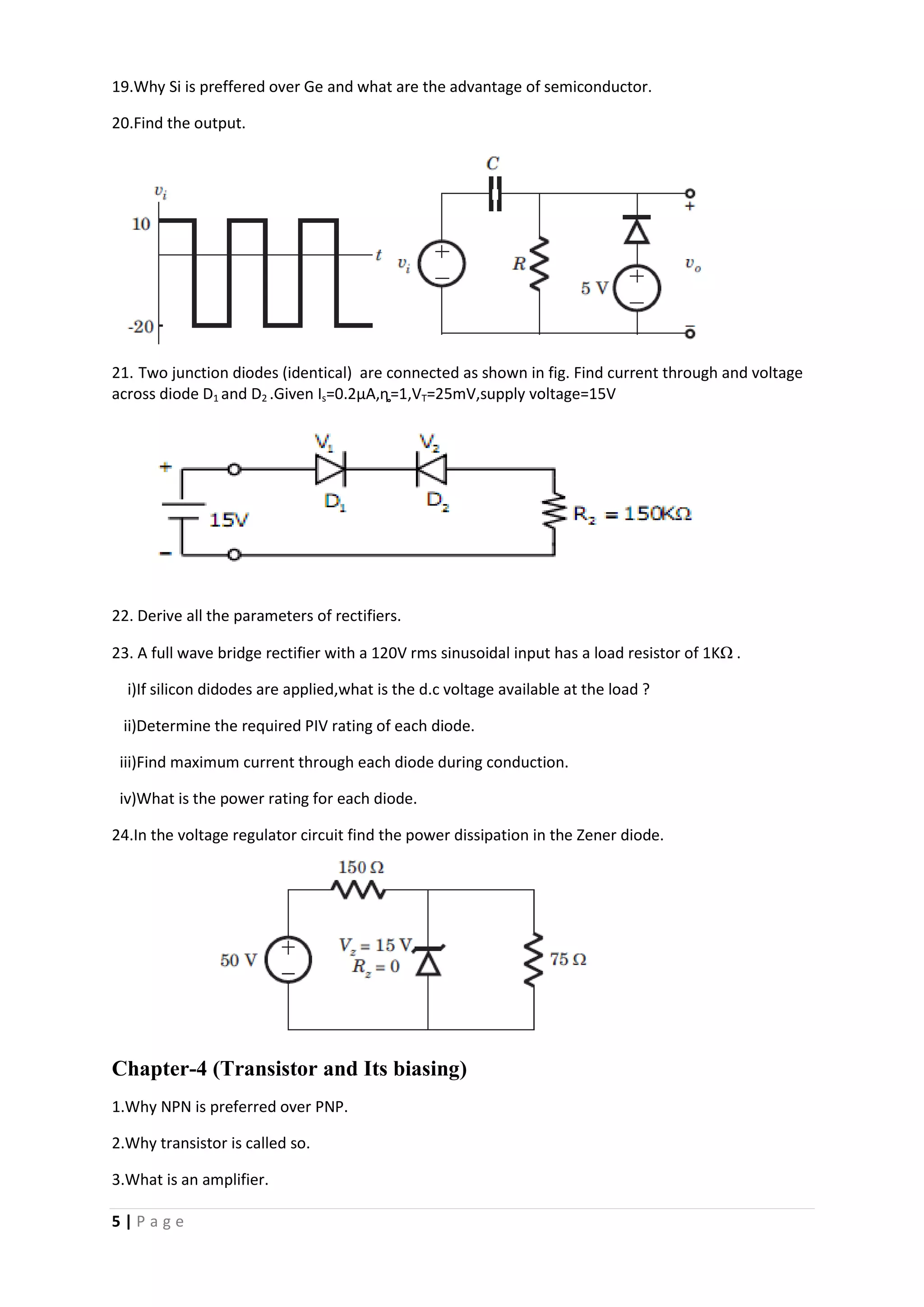 5 | P a g e
19.Why Si is preffered over Ge and what are the advantage of semiconductor.
20.Find the output.
21. Two junction diodes (identical) are connected as shown in fig. Find current through and voltage
across diode D1 and D2 .Given Is=0.2µA,ȵ=1,VT=25mV,supply voltage=15V
22. Derive all the parameters of rectifiers.
23. A full wave bridge rectifier with a 120V rms sinusoidal input has a load resistor of 1KΩ .
i)If silicon didodes are applied,what is the d.c voltage available at the load ?
ii)Determine the required PIV rating of each diode.
iii)Find maximum current through each diode during conduction.
iv)What is the power rating for each diode.
24.In the voltage regulator circuit find the power dissipation in the Zener diode.
Chapter-4 (Transistor and Its biasing)
1.Why NPN is preferred over PNP.
2.Why transistor is called so.
3.What is an amplifier.
 