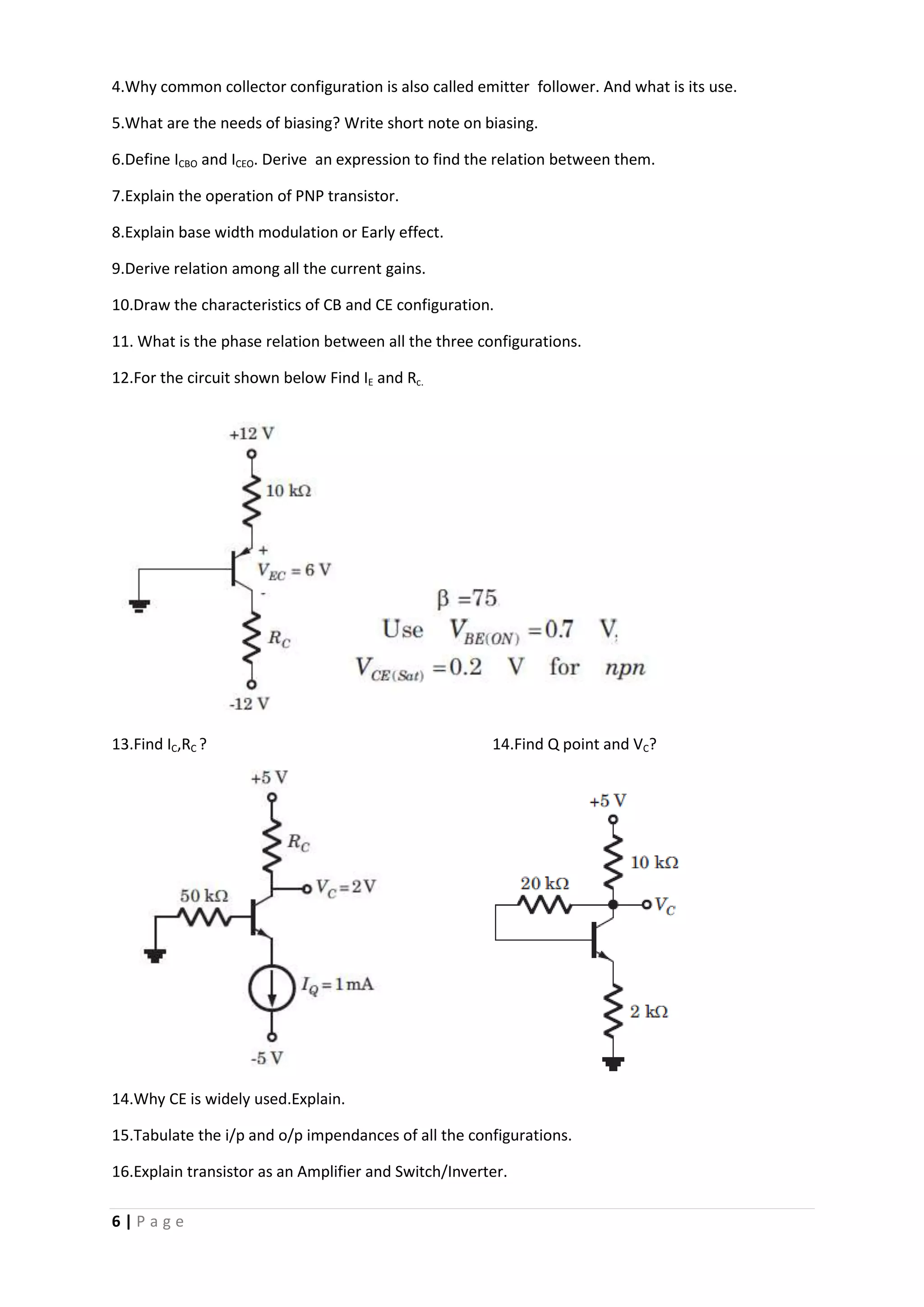 6 | P a g e
4.Why common collector configuration is also called emitter follower. And what is its use.
5.What are the needs of biasing? Write short note on biasing.
6.Define ICBO and ICEO. Derive an expression to find the relation between them.
7.Explain the operation of PNP transistor.
8.Explain base width modulation or Early effect.
9.Derive relation among all the current gains.
10.Draw the characteristics of CB and CE configuration.
11. What is the phase relation between all the three configurations.
12.For the circuit shown below Find IE and Rc.
13.Find IC,RC ? 14.Find Q point and VC?
14.Why CE is widely used.Explain.
15.Tabulate the i/p and o/p impendances of all the configurations.
16.Explain transistor as an Amplifier and Switch/Inverter.
 