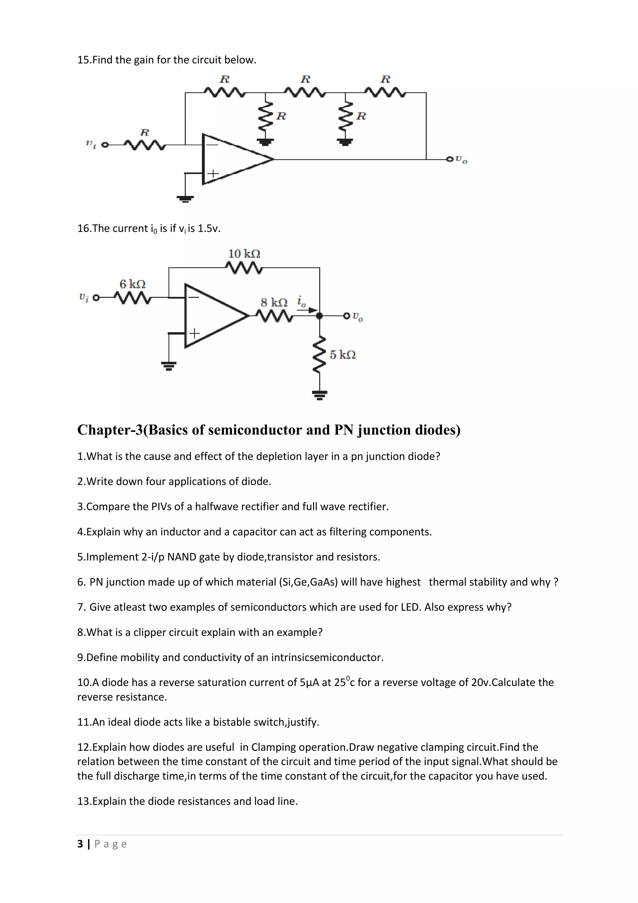 3 | P a g e
15.Find the gain for the circuit below.
16.The current i0 is if vi is 1.5v.
Chapter-3(Basics of semiconductor and PN junction diodes)
1.What is the cause and effect of the depletion layer in a pn junction diode?
2.Write down four applications of diode.
3.Compare the PIVs of a halfwave rectifier and full wave rectifier.
4.Explain why an inductor and a capacitor can act as filtering components.
5.Implement 2-i/p NAND gate by diode,transistor and resistors.
6. PN junction made up of which material (Si,Ge,GaAs) will have highest thermal stability and why ?
7. Give atleast two examples of semiconductors which are used for LED. Also express why?
8.What is a clipper circuit explain with an example?
9.Define mobility and conductivity of an intrinsicsemiconductor.
10.A diode has a reverse saturation current of 5µA at 250
c for a reverse voltage of 20v.Calculate the
reverse resistance.
11.An ideal diode acts like a bistable switch,justify.
12.Explain how diodes are useful in Clamping operation.Draw negative clamping circuit.Find the
relation between the time constant of the circuit and time period of the input signal.What should be
the full discharge time,in terms of the time constant of the circuit,for the capacitor you have used.
13.Explain the diode resistances and load line.
 