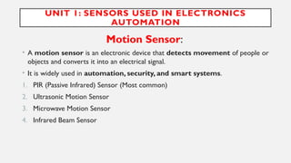 UNIT 1: SENSORS USED IN ELECTRONICS
AUTOMATION
Motion Sensor:
• A motion sensor is an electronic device that detects movement of people or
objects and converts it into an electrical signal.
• It is widely used in automation, security, and smart systems.
1. PIR (Passive Infrared) Sensor (Most common)
2. Ultrasonic Motion Sensor
3. Microwave Motion Sensor
4. Infrared Beam Sensor
 