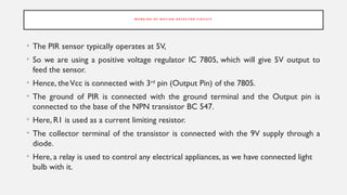 W O R K I N G O F M O T I O N D E T E C T O R C I R C U I T
• The PIR sensor typically operates at 5V,
• So we are using a positive voltage regulator IC 7805, which will give 5V output to
feed the sensor.
• Hence, theVcc is connected with 3rd
pin (Output Pin) of the 7805.
• The ground of PIR is connected with the ground terminal and the Output pin is
connected to the base of the NPN transistor BC 547.
• Here, R1 is used as a current limiting resistor.
• The collector terminal of the transistor is connected with the 9V supply through a
diode.
• Here, a relay is used to control any electrical appliances, as we have connected light
bulb with it.
 