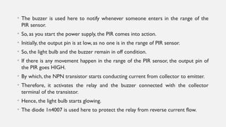 • The buzzer is used here to notify whenever someone enters in the range of the
PIR sensor.
• So, as you start the power supply, the PIR comes into action.
• Initially, the output pin is at low, as no one is in the range of PIR sensor.
• So, the light bulb and the buzzer remain in off condition.
• If there is any movement happen in the range of the PIR sensor, the output pin of
the PIR goes HIGH.
• By which, the NPN transistor starts conducting current from collector to emitter.
• Therefore, it activates the relay and the buzzer connected with the collector
terminal of the transistor.
• Hence, the light bulb starts glowing.
• The diode 1n4007 is used here to protect the relay from reverse current flow.
 
