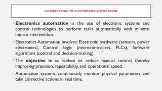 INTRODUCTION TO E LECTRONICS AUTOMATION
• Electronics automation is the use of electronic systems and
control technologies to perform tasks automatically with minimal
human intervention.
• Electronics Automation involves: Electronic hardware (sensors, power
electronics), Control logic (microcontrollers, PLCs), Software
algorithms (control and decision-making).
• The objective is to replace or reduce manual control, thereby
improving precision, repeatability, and operational speed.
• Automation systems continuously monitor physical parameters and
take corrective actions in real time.
 