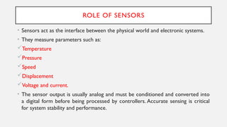ROLE OF SENSORS
• Sensors act as the interface between the physical world and electronic systems.
• They measure parameters such as:
Temperature
Pressure
Speed
Displacement
Voltage and current.
• The sensor output is usually analog and must be conditioned and converted into
a digital form before being processed by controllers. Accurate sensing is critical
for system stability and performance.
 