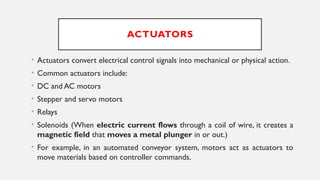 ACTUATORS
• Actuators convert electrical control signals into mechanical or physical action.
• Common actuators include:
• DC and AC motors
• Stepper and servo motors
• Relays
• Solenoids (When electric current flows through a coil of wire, it creates a
magnetic field that moves a metal plunger in or out.)
• For example, in an automated conveyor system, motors act as actuators to
move materials based on controller commands.
 