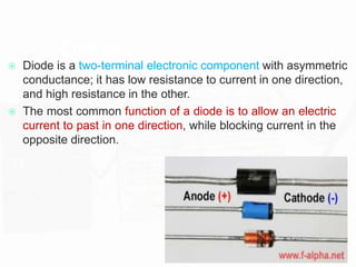 Diode
 Diode is a two-terminal electronic component with asymmetric
conductance; it has low resistance to current in one direction,
and high resistance in the other.
 The most common function of a diode is to allow an electric
current to past in one direction, while blocking current in the
opposite direction.
 