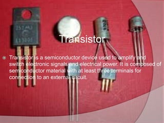 Transistor
 Transistor is a semiconductor device used to amplify and
switch electronic signals and electrical power. It is composed of
semiconductor material with at least three terminals for
connection to an external circuit.
 