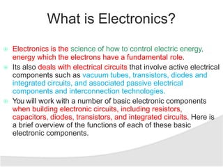 What is Electronics?
 Electronics is the science of how to control electric energy,
energy which the electrons have a fundamental role.
 Its also deals with electrical circuits that involve active electrical
components such as vacuum tubes, transistors, diodes and
integrated circuits, and associated passive electrical
components and interconnection technologies.
 You will work with a number of basic electronic components
when building electronic circuits, including resistors,
capacitors, diodes, transistors, and integrated circuits. Here is
a brief overview of the functions of each of these basic
electronic components.
 
