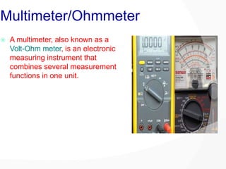 Multimeter/Ohmmeter
 A multimeter, also known as a
Volt-Ohm meter, is an electronic
measuring instrument that
combines several measurement
functions in one unit.
 