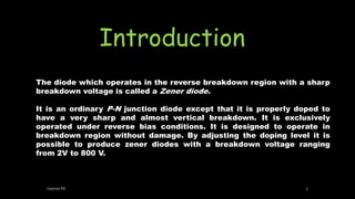 Introduction
The diode which operates in the reverse breakdown region with a sharp
breakdown voltage is called a Zener diode.
It is an ordinary P-N junction diode except that it is properly doped to
have a very sharp and almost vertical breakdown. It is exclusively
operated under reverse bias conditions. It is designed to operate in
breakdown region without damage. By adjusting the doping level it is
possible to produce zener diodes with a breakdown voltage ranging
from 2V to 800 V.
Geevee RK 3
 