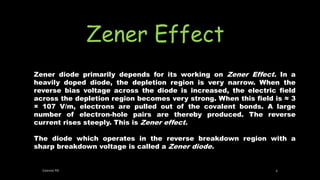 Zener Effect
Zener diode primarily depends for its working on Zener Effect. In a
heavily doped diode, the depletion region is very narrow. When the
reverse bias voltage across the diode is increased, the electric field
across the depletion region becomes very strong. When this field is ≈ 3
× 107 V/m, electrons are pulled out of the covalent bonds. A large
number of electron-hole pairs are thereby produced. The reverse
current rises steeply. This is Zener effect.
The diode which operates in the reverse breakdown region with a
sharp breakdown voltage is called a Zener diode.
Geevee RK 4
 