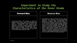 Experiment to Study the
Characteristics of the Zener Diode
Forward Bias
• A forward biasing. The voltage is varied in
regular steps of 0.1 volts by adjusting the
rheostat. The corresponding current is recorded
using a milliammeter. The readings are
tabulated. A graph is plotted taking voltage
along the x-axis and current along the y-axis.
Typical current-voltage characteristics for a
zener diode are shown in Fig. 58.9. When
forward biased, its characteristics are just that
of an ordinary semiconductor diode.
Reverse Bias
• The voltage is varied in regular steps of 1 volt by
adjusting the rheostat. The corresponding
current is recorded using milliammeter and
tabulated as shown. When reverse biased, a
small reverse saturation current flows through
it. This current remains approximately constant
until a certain critical voltage, called breakdown
voltage, is reached. Beyond this voltage, the
reverse current IR increases sharply to a high
value. This breakdown voltage Vz is called the
Zener voltage and the reverse current as zener
current. Vz remains constant even when Zener
current Iz increases considerably. This ability of
a diode is called regulating ability which enables
us to use zener diode for voltage regulation.
Geevee RK 5
 