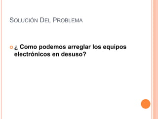 SOLUCIÓN DEL PROBLEMA
 ¿ Como podemos arreglar los equipos
electrónicos en desuso?
 