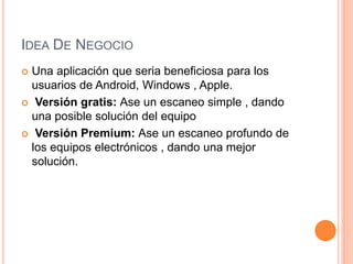 IDEA DE NEGOCIO
 Una aplicación que seria beneficiosa para los
usuarios de Android, Windows , Apple.
 Versión gratis: Ase un escaneo simple , dando
una posible solución del equipo
 Versión Premium: Ase un escaneo profundo de
los equipos electrónicos , dando una mejor
solución.
 