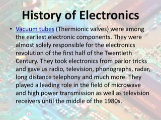 History of Electronics
• Vacuum tubes (Thermionic valves) were among
the earliest electronic components. They were
almost solely responsible for the electronics
revolution of the first half of the Twentieth
Century. They took electronics from parlor tricks
and gave us radio, television, phonographs, radar,
long distance telephony and much more. They
played a leading role in the field of microwave
and high power transmission as well as television
receivers until the middle of the 1980s.
 