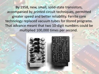 By 1958, new, small, solid-state transistors,
accompanied by printed circuit techniques, permitted
greater speed and better reliability. Ferrite core
technology replaced vacuum tubes for stored programs.
That advance meant that two 10-digit numbers could be
multiplied 100,000 times per second.
 