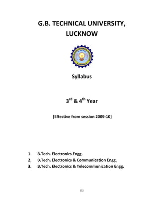 G.B. TECHNICAL UNIVERSITY, 
LUCKNOW 
Syllabus 
3rd & 4th Year 
[Effective from session 2009‐10] 
1. B.Tech. Electronics Engg. 
2. B.Tech. Electronics & Communication Engg. 
3. B.Tech. Electronics & Telecommunication Engg. 
(1) 
 
