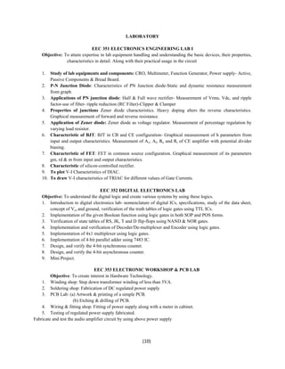 LABORATORY 
EEC 351 ELECTRONICS ENGINEERING LAB I 
Objective: To attain expertise in lab equipment handling and understanding the basic devices, their properties, 
characteristics in detail. Along with their practical usage in the circuit 
1. Study of lab equipments and components: CRO, Multimeter, Function Generator, Power supply- Active, 
(10) 
Passive Components & Bread Board. 
2. P-N Junction Diode: Characteristics of PN Junction diode-Static and dynamic resistance measurement 
from graph. 
3. Applications of PN junction diode: Half & Full wave rectifier- Measurement of Vrms, Vdc, and ripple 
factor-use of filter- ripple reduction (RC Filter)-Clipper & Clamper 
4. Properties of junctions Zener diode characteristics. Heavy doping alters the reverse characteristics. 
Graphical measurement of forward and reverse resistance. 
5. Application of Zener diode: Zener diode as voltage regulator. Measurement of percentage regulation by 
varying load resistor. 
6. Characteristic of BJT: BJT in CB and CE configuration- Graphical measurement of h parameters from 
input and output characteristics. Measurement of Av, AI, Ro and Ri of CE amplifier with potential divider 
biasing. 
7. Characteristic of FET: FET in common source configuration. Graphical measurement of its parameters 
gm, rd & m from input and output characteristics. 
8. Characteristic of silicon-controlled rectifier. 
9. To plot V-I Characteristics of DIAC. 
10. To draw V-I characteristics of TRIAC for different values of Gate Currents. 
EEC 352 DIGITAL ELECTRONICS LAB 
Objective: To understand the digital logic and create various systems by using these logics. 
1. Introduction to digital electronics lab- nomenclature of digital ICs, specifications, study of the data sheet, 
concept of Vcc and ground, verification of the truth tables of logic gates using TTL ICs. 
2. Implementation of the given Boolean function using logic gates in both SOP and POS forms. 
3. Verification of state tables of RS, JK, T and D flip-flops using NAND & NOR gates. 
4. Implementation and verification of Decoder/De-multiplexer and Encoder using logic gates. 
5. Implementation of 4x1 multiplexer using logic gates. 
6. Implementation of 4-bit parallel adder using 7483 IC. 
7. Design, and verify the 4-bit synchronous counter. 
8. Design, and verify the 4-bit asynchronous counter. 
9. Mini Project. 
EEC 353 ELECTRONIC WORKSHOP & PCB LAB 
Objective: To create interest in Hardware Technology. 
1. Winding shop: Step down transformer winding of less than 5VA. 
2. Soldering shop: Fabrication of DC regulated power supply 
3. PCB Lab: (a) Artwork & printing of a simple PCB. 
(b) Etching & drilling of PCB. 
4. Wiring & fitting shop: Fitting of power supply along with a meter in cabinet. 
5. Testing of regulated power supply fabricated. 
Fabricate and test the audio amplifier circuit by using above power supply 
 
