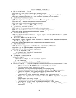 EIC 551 CONTROL SYSTEM LAB 
1. DC SPEED CONTROL SYSTEM 
(a) To study D.C. speed control system on open loop and close loop. 
(b) To study of Transient performance, another time signal is added at the input of control Circuit. 
(c) To study how eddy current breaking is being disturbance rejected by close and open loop. 
2. DC MOTOR POSITION CONTROL 
(a) To study of potentiometer displacement constant on D.C. motor position control. 
(b) To study of D. C. position control through continuous command. 
(c) To study of D.C. position control through step command. 
(d) To study of D.C. position control through Dynamic response. 
3. AC MOTOR POSITION CONTROL 
(a) To study of A.C. motor position control through continuous command. 
(b) To study of error detector on A.C. motor position control through step command. 
(c) To study of A.C. position control through dynamic response. 
4. MAGNETIC AMPLIFIER 
(a) To study Input / Output characteristic of a magnetic amplifier in mode (i) Saturable Reactor, (ii) Self 
(22) 
Saturable Reactor. 
5. SYNCHRO TRANSMITTER / RECEIVER 
(a) To study of Synchro Transmitter in term of Position v/s Phase and voltage magnitude with respect to 
Rotor Voltage Magnitude/Phase. 
(b) To study of remote position indication system using Synchro-transmitter/receiver. 
6. PID CONTROLLER 
(a) To observe open loop performance of building block and calibration of PID Controls. 
(b) To study P, PI and PID controller with type 0 system with delay. 
(c) To study P, PI and PID controller with type 1 system. 
7. LEAD LAG COMPENSATOR 
(a) To study the open loop response on compensator. 
(b) Close loop transient response. 
8. LINEAR SYSTEM SIMULATOR 
(a) Open loop response 
(i) Error detector with gain, (ii) Time constant, (iii) Integrator 
(b) Close loop system 
(I) First order system (II) Second order system (III) Third order system 
9. Introduction to MATLAB (Control System Toolbox), Implement at least any two experiment in MATLAB. 
a. Different Toolboxes in MATLAB, Introduction to Control Systems Toolbox. 
b. Determine transpose, inverse values of given matrix. 
c. Plot the pole-zero configuration in s-plane for the given transfer function. 
d. Determine the transfer function for given closed loop system in block diagram representation. 
e. Plot unit step response of given transfer function and find peak overshoot, peak time. 
f. Plot unit step response and to find rise time and delay time. 
g. Plot locus of given transfer function, locate closed loop poles for different values of k. 
h. Plot root locus of given transfer function and to find out S, Wd, Wn at given root & to discuss 
stability. 
i. Plot bode plot of given transfer function. 
j. Plot bode plot of given transfer function and find gain and phase margins 
k. Plot Nyquist plot for given transfer function and to compare their relative stability 
l. Plot the Nyquist plot for given transfer function and to discuss closed loop stability, gain and 
phase margin. 
 