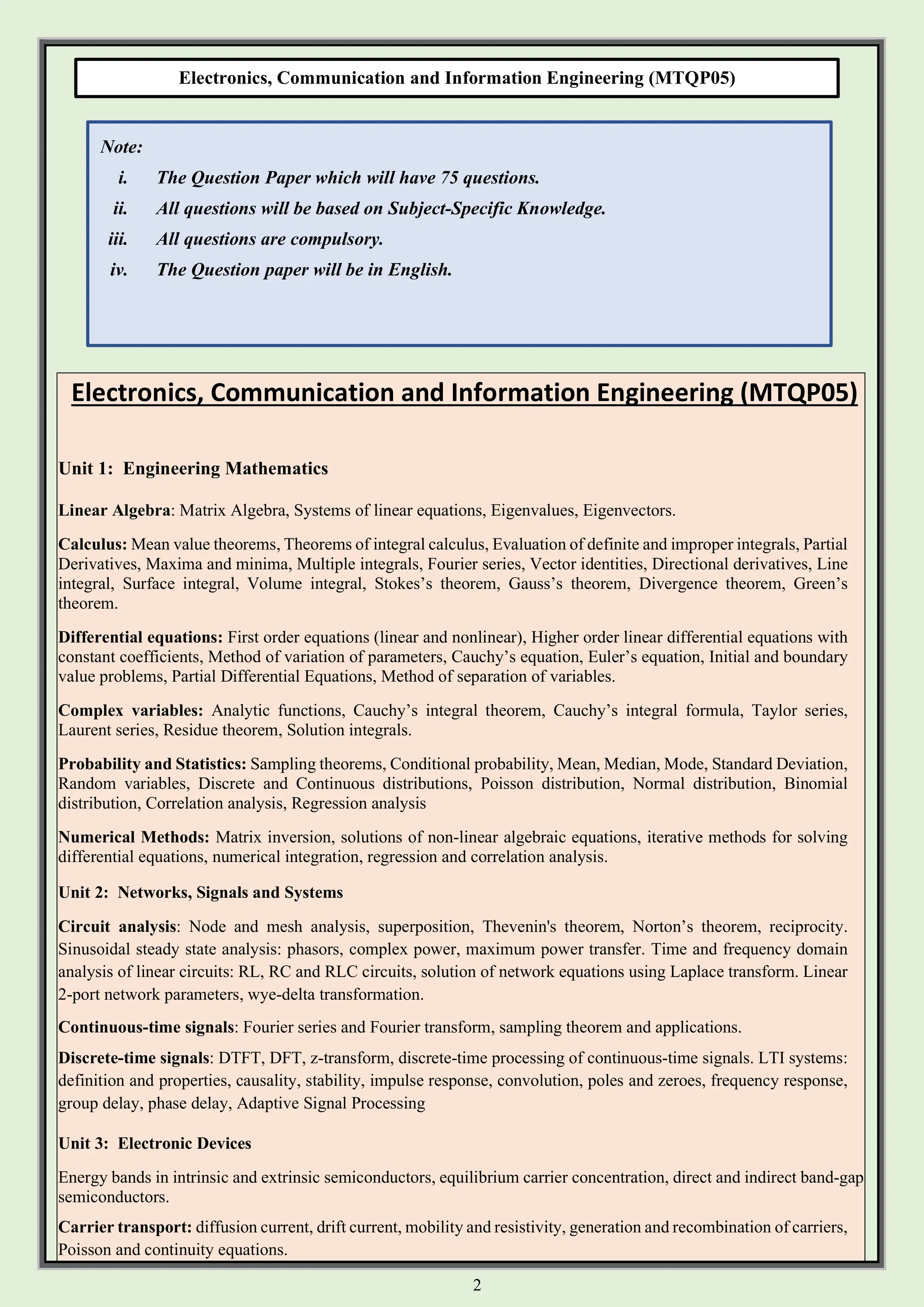 2
Electronics, Communication and Information Engineering (MTQP05)
Electronics, Communication and Information Engineering (MTQP05)
Unit 1: Engineering Mathematics
Linear Algebra: Matrix Algebra, Systems of linear equations, Eigenvalues, Eigenvectors.
Calculus: Mean value theorems, Theorems of integral calculus, Evaluation of definite and improper integrals, Partial
Derivatives, Maxima and minima, Multiple integrals, Fourier series, Vector identities, Directional derivatives, Line
integral, Surface integral, Volume integral, Stokes’s theorem, Gauss’s theorem, Divergence theorem, Green’s
theorem.
Differential equations: First order equations (linear and nonlinear), Higher order linear differential equations with
constant coefficients, Method of variation of parameters, Cauchy’s equation, Euler’s equation, Initial and boundary
value problems, Partial Differential Equations, Method of separation of variables.
Complex variables: Analytic functions, Cauchy’s integral theorem, Cauchy’s integral formula, Taylor series,
Laurent series, Residue theorem, Solution integrals.
Probability and Statistics: Sampling theorems, Conditional probability, Mean, Median, Mode, Standard Deviation,
Random variables, Discrete and Continuous distributions, Poisson distribution, Normal distribution, Binomial
distribution, Correlation analysis, Regression analysis
Numerical Methods: Matrix inversion, solutions of non-linear algebraic equations, iterative methods for solving
differential equations, numerical integration, regression and correlation analysis.
Unit 2: Networks, Signals and Systems
Circuit analysis: Node and mesh analysis, superposition, Thevenin's theorem, Norton’s theorem, reciprocity.
Sinusoidal steady state analysis: phasors, complex power, maximum power transfer. Time and frequency domain
analysis of linear circuits: RL, RC and RLC circuits, solution of network equations using Laplace transform. Linear
2-port network parameters, wye-delta transformation.
Continuous-time signals: Fourier series and Fourier transform, sampling theorem and applications.
Discrete-time signals: DTFT, DFT, z-transform, discrete-time processing of continuous-time signals. LTI systems:
definition and properties, causality, stability, impulse response, convolution, poles and zeroes, frequency response,
group delay, phase delay, Adaptive Signal Processing
Unit 3: Electronic Devices
Energy bands in intrinsic and extrinsic semiconductors, equilibrium carrier concentration, direct and indirect band-gap
semiconductors.
Carrier transport: diffusion current, drift current, mobility and resistivity, generation and recombination of carriers,
Poisson and continuity equations.
Note:
i. The Question Paper which will have 75 questions.
ii. All questions will be based on Subject-Specific Knowledge.
iii. All questions are compulsory.
iv. The Question paper will be in English.
 