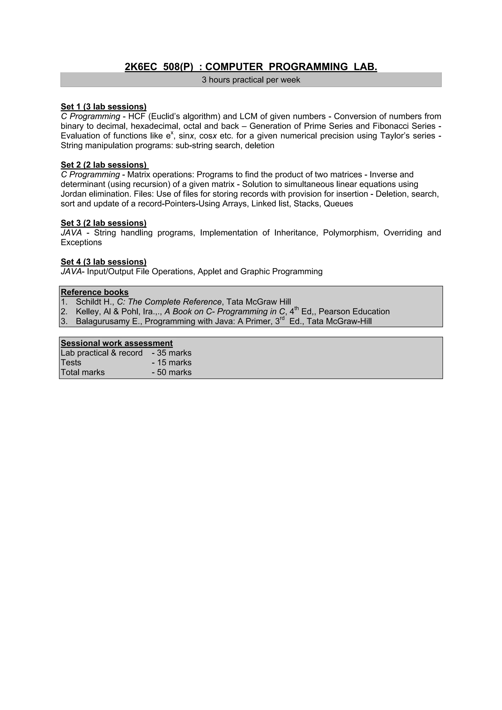 2K6EC 508(P) : COMPUTER PROGRAMMING LAB.
                                        3 hours practical per week


Set 1 (3 lab sessions)
C Programming - HCF (Euclid’s algorithm) and LCM of given numbers - Conversion of numbers from
binary to decimal, hexadecimal, octal and back – Generation of Prime Series and Fibonacci Series -
Evaluation of functions like ex, sinx, cosx etc. for a given numerical precision using Taylor’s series -
String manipulation programs: sub-string search, deletion

Set 2 (2 lab sessions)
C Programming - Matrix operations: Programs to find the product of two matrices - Inverse and
determinant (using recursion) of a given matrix - Solution to simultaneous linear equations using
Jordan elimination. Files: Use of files for storing records with provision for insertion - Deletion, search,
sort and update of a record-Pointers-Using Arrays, Linked list, Stacks, Queues

Set 3 (2 lab sessions)
JAVA - String handling programs, Implementation of Inheritance, Polymorphism, Overriding and
Exceptions

Set 4 (3 lab sessions)
JAVA- Input/Output File Operations, Applet and Graphic Programming

Reference books
1. Schildt H., C: The Complete Reference, Tata McGraw Hill
2. Kelley, Al & Pohl, Ira.,., A Book on C- Programming in C, 4th Ed,, Pearson Education
3. Balagurusamy E., Programming with Java: A Primer, 3rd Ed., Tata McGraw-Hill

Sessional work assessment
Lab practical & record - 35 marks
Tests                  - 15 marks
Total marks            - 50 marks
 