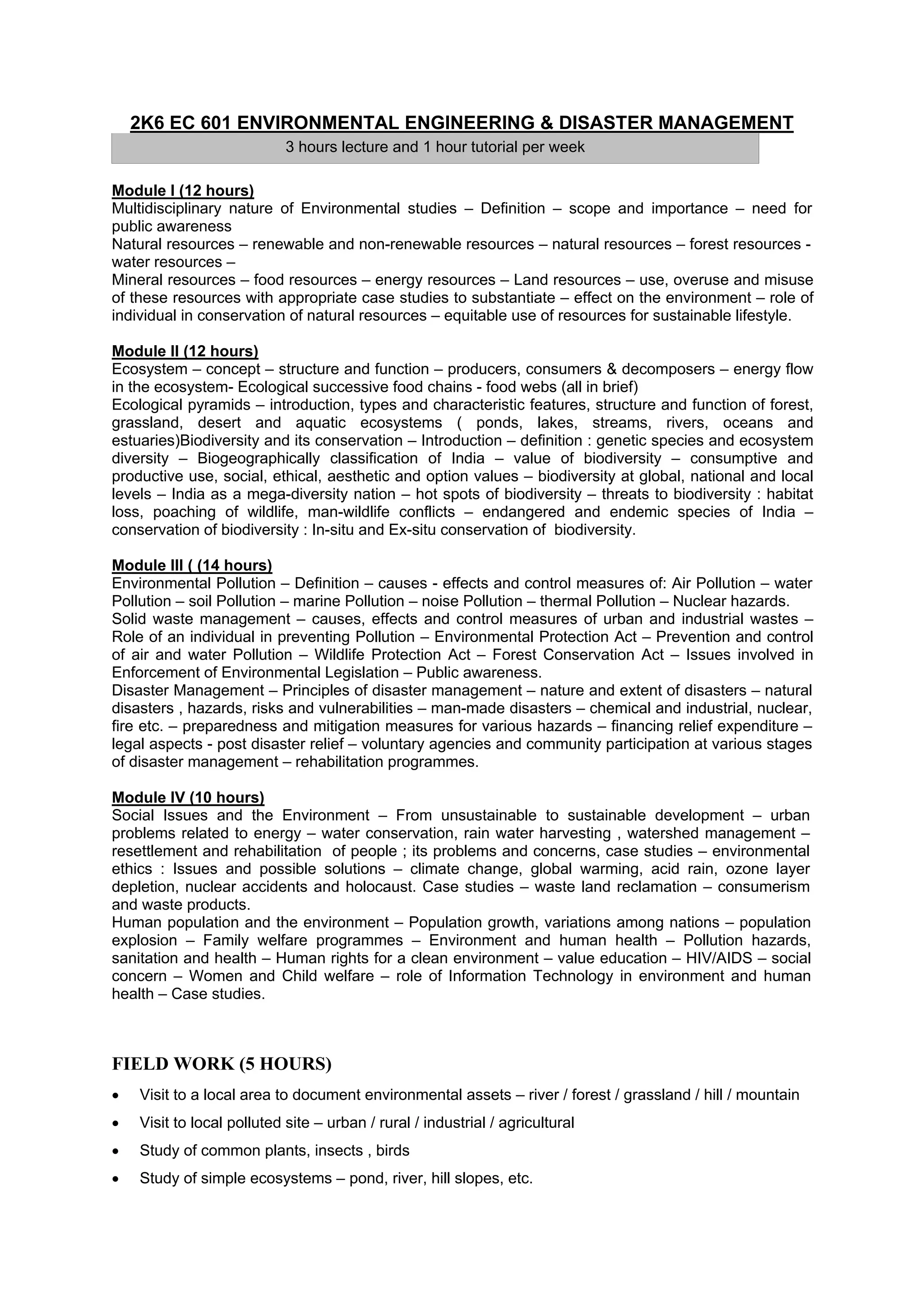 2K6 EC 601 ENVIRONMENTAL ENGINEERING & DISASTER MANAGEMENT
                            3 hours lecture and 1 hour tutorial per week

Module I (12 hours)
Multidisciplinary nature of Environmental studies – Definition – scope and importance – need for
public awareness
Natural resources – renewable and non-renewable resources – natural resources – forest resources -
water resources –
Mineral resources – food resources – energy resources – Land resources – use, overuse and misuse
of these resources with appropriate case studies to substantiate – effect on the environment – role of
individual in conservation of natural resources – equitable use of resources for sustainable lifestyle.

Module II (12 hours)
Ecosystem – concept – structure and function – producers, consumers & decomposers – energy flow
in the ecosystem- Ecological successive food chains - food webs (all in brief)
Ecological pyramids – introduction, types and characteristic features, structure and function of forest,
grassland, desert and aquatic ecosystems ( ponds, lakes, streams, rivers, oceans and
estuaries)Biodiversity and its conservation – Introduction – definition : genetic species and ecosystem
diversity – Biogeographically classification of India – value of biodiversity – consumptive and
productive use, social, ethical, aesthetic and option values – biodiversity at global, national and local
levels – India as a mega-diversity nation – hot spots of biodiversity – threats to biodiversity : habitat
loss, poaching of wildlife, man-wildlife conflicts – endangered and endemic species of India –
conservation of biodiversity : In-situ and Ex-situ conservation of biodiversity.

Module III ( (14 hours)
Environmental Pollution – Definition – causes - effects and control measures of: Air Pollution – water
Pollution – soil Pollution – marine Pollution – noise Pollution – thermal Pollution – Nuclear hazards.
Solid waste management – causes, effects and control measures of urban and industrial wastes –
Role of an individual in preventing Pollution – Environmental Protection Act – Prevention and control
of air and water Pollution – Wildlife Protection Act – Forest Conservation Act – Issues involved in
Enforcement of Environmental Legislation – Public awareness.
Disaster Management – Principles of disaster management – nature and extent of disasters – natural
disasters , hazards, risks and vulnerabilities – man-made disasters – chemical and industrial, nuclear,
fire etc. – preparedness and mitigation measures for various hazards – financing relief expenditure –
legal aspects - post disaster relief – voluntary agencies and community participation at various stages
of disaster management – rehabilitation programmes.

Module IV (10 hours)
Social Issues and the Environment – From unsustainable to sustainable development – urban
problems related to energy – water conservation, rain water harvesting , watershed management –
resettlement and rehabilitation of people ; its problems and concerns, case studies – environmental
ethics : Issues and possible solutions – climate change, global warming, acid rain, ozone layer
depletion, nuclear accidents and holocaust. Case studies – waste land reclamation – consumerism
and waste products.
Human population and the environment – Population growth, variations among nations – population
explosion – Family welfare programmes – Environment and human health – Pollution hazards,
sanitation and health – Human rights for a clean environment – value education – HIV/AIDS – social
concern – Women and Child welfare – role of Information Technology in environment and human
health – Case studies.



FIELD WORK (5 HOURS)
•   Visit to a local area to document environmental assets – river / forest / grassland / hill / mountain
•   Visit to local polluted site – urban / rural / industrial / agricultural
•   Study of common plants, insects , birds
•   Study of simple ecosystems – pond, river, hill slopes, etc.
 