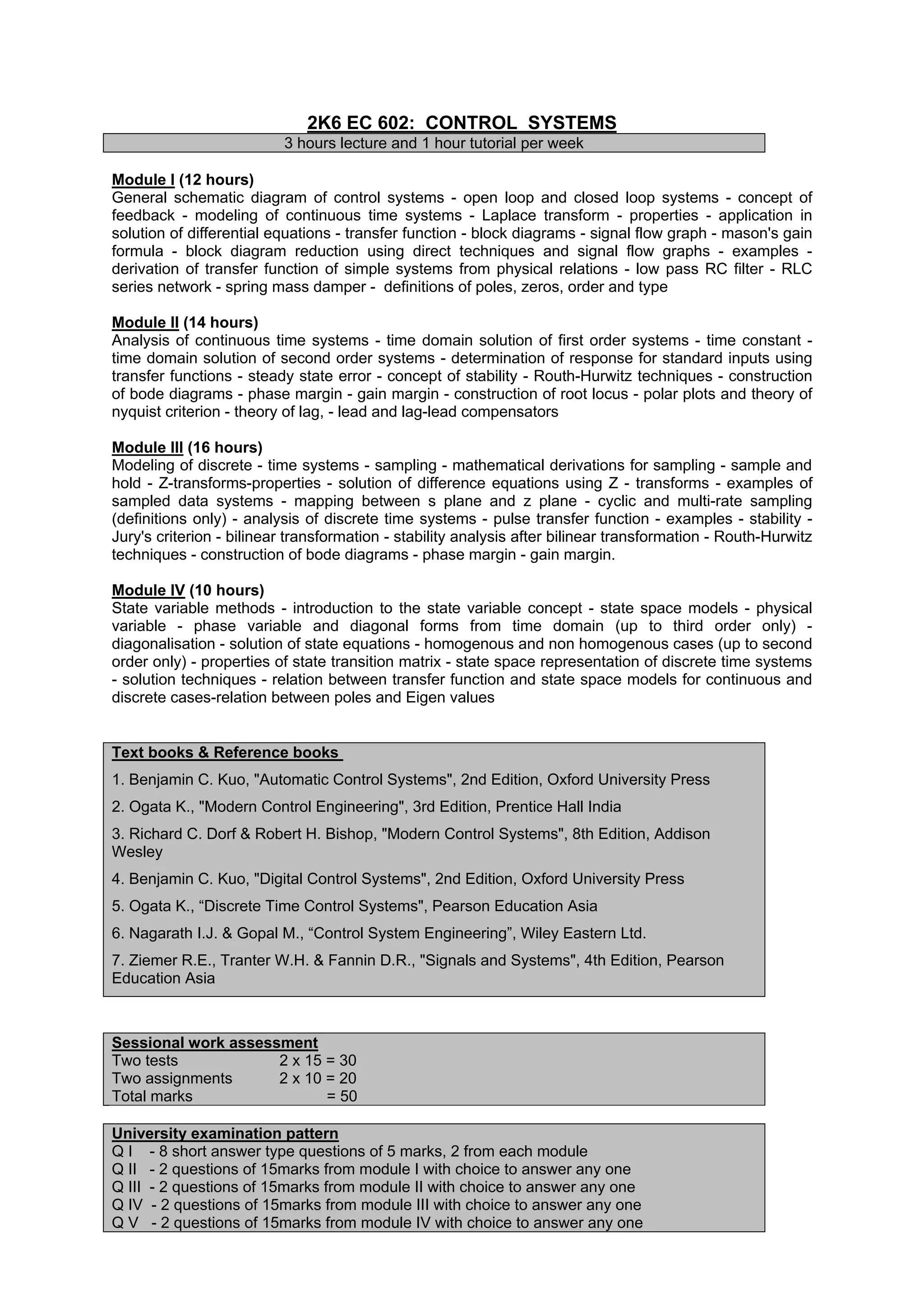 2K6 EC 602: CONTROL SYSTEMS
                          3 hours lecture and 1 hour tutorial per week

Module I (12 hours)
General schematic diagram of control systems - open loop and closed loop systems - concept of
feedback - modeling of continuous time systems - Laplace transform - properties - application in
solution of differential equations - transfer function - block diagrams - signal flow graph - mason's gain
formula - block diagram reduction using direct techniques and signal flow graphs - examples -
derivation of transfer function of simple systems from physical relations - low pass RC filter - RLC
series network - spring mass damper - definitions of poles, zeros, order and type

Module II (14 hours)
Analysis of continuous time systems - time domain solution of first order systems - time constant -
time domain solution of second order systems - determination of response for standard inputs using
transfer functions - steady state error - concept of stability - Routh-Hurwitz techniques - construction
of bode diagrams - phase margin - gain margin - construction of root locus - polar plots and theory of
nyquist criterion - theory of lag, - lead and lag-lead compensators

Module III (16 hours)
Modeling of discrete - time systems - sampling - mathematical derivations for sampling - sample and
hold - Z-transforms-properties - solution of difference equations using Z - transforms - examples of
sampled data systems - mapping between s plane and z plane - cyclic and multi-rate sampling
(definitions only) - analysis of discrete time systems - pulse transfer function - examples - stability -
Jury's criterion - bilinear transformation - stability analysis after bilinear transformation - Routh-Hurwitz
techniques - construction of bode diagrams - phase margin - gain margin.

Module IV (10 hours)
State variable methods - introduction to the state variable concept - state space models - physical
variable - phase variable and diagonal forms from time domain (up to third order only) -
diagonalisation - solution of state equations - homogenous and non homogenous cases (up to second
order only) - properties of state transition matrix - state space representation of discrete time systems
- solution techniques - relation between transfer function and state space models for continuous and
discrete cases-relation between poles and Eigen values


Text books & Reference books
1. Benjamin C. Kuo, "Automatic Control Systems", 2nd Edition, Oxford University Press
2. Ogata K., "Modern Control Engineering", 3rd Edition, Prentice Hall India
3. Richard C. Dorf & Robert H. Bishop, "Modern Control Systems", 8th Edition, Addison
Wesley
4. Benjamin C. Kuo, "Digital Control Systems", 2nd Edition, Oxford University Press
5. Ogata K., “Discrete Time Control Systems", Pearson Education Asia
6. Nagarath I.J. & Gopal M., “Control System Engineering”, Wiley Eastern Ltd.
7. Ziemer R.E., Tranter W.H. & Fannin D.R., "Signals and Systems", 4th Edition, Pearson
Education Asia



Sessional work assessment
Two tests            2 x 15 = 30
Two assignments      2 x 10 = 20
Total marks                 = 50

University examination pattern
Q I - 8 short answer type questions of 5 marks, 2 from each module
Q II - 2 questions of 15marks from module I with choice to answer any one
Q III - 2 questions of 15marks from module II with choice to answer any one
Q IV - 2 questions of 15marks from module III with choice to answer any one
Q V - 2 questions of 15marks from module IV with choice to answer any one
 