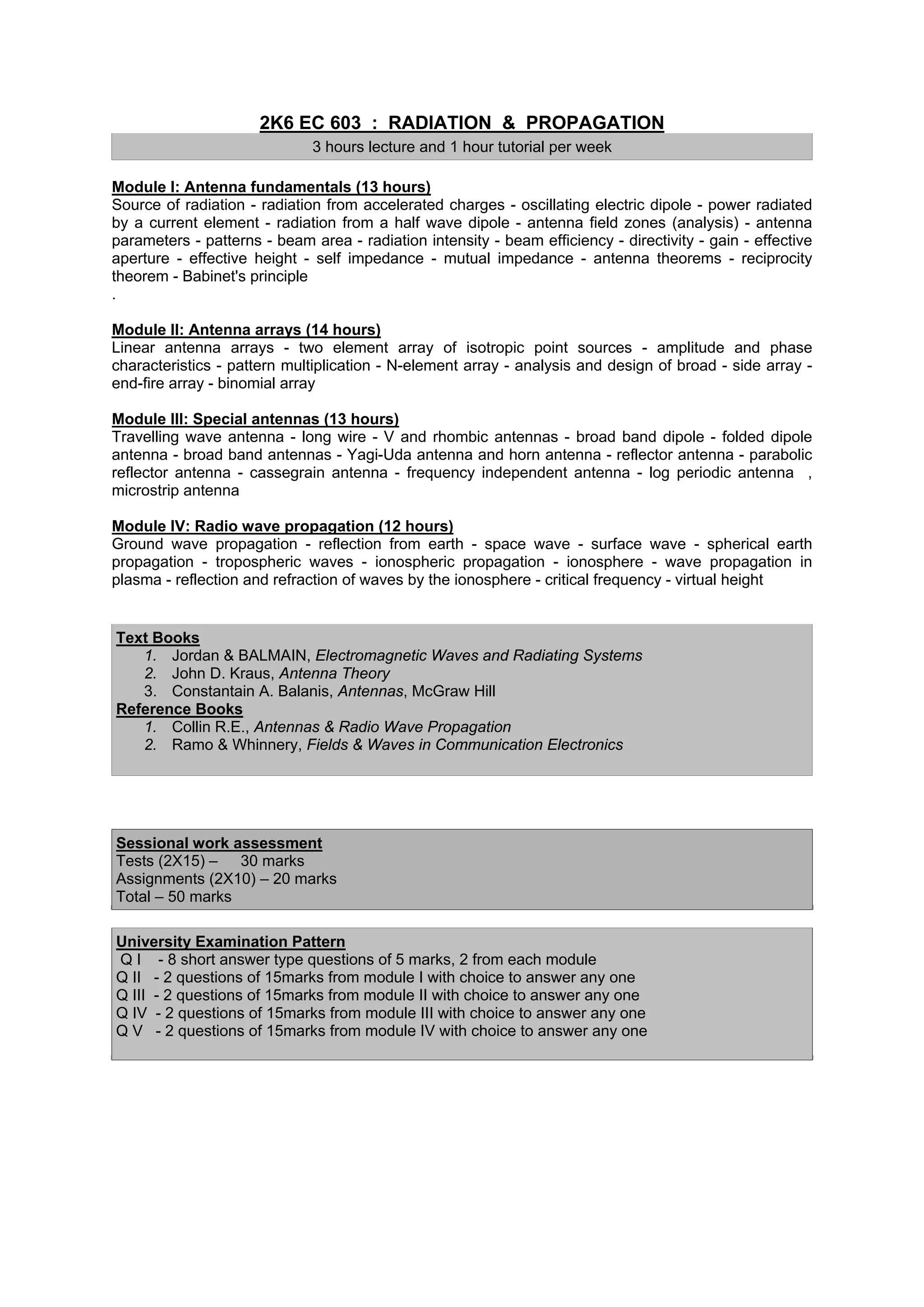 2K6 EC 603 : RADIATION & PROPAGATION
                              3 hours lecture and 1 hour tutorial per week

Module I: Antenna fundamentals (13 hours)
Source of radiation - radiation from accelerated charges - oscillating electric dipole - power radiated
by a current element - radiation from a half wave dipole - antenna field zones (analysis) - antenna
parameters - patterns - beam area - radiation intensity - beam efficiency - directivity - gain - effective
aperture - effective height - self impedance - mutual impedance - antenna theorems - reciprocity
theorem - Babinet's principle
.

Module II: Antenna arrays (14 hours)
Linear antenna arrays - two element array of isotropic point sources - amplitude and phase
characteristics - pattern multiplication - N-element array - analysis and design of broad - side array -
end-fire array - binomial array

Module III: Special antennas (13 hours)
Travelling wave antenna - long wire - V and rhombic antennas - broad band dipole - folded dipole
antenna - broad band antennas - Yagi-Uda antenna and horn antenna - reflector antenna - parabolic
reflector antenna - cassegrain antenna - frequency independent antenna - log periodic antenna ,
microstrip antenna

Module IV: Radio wave propagation (12 hours)
Ground wave propagation - reflection from earth - space wave - surface wave - spherical earth
propagation - tropospheric waves - ionospheric propagation - ionosphere - wave propagation in
plasma - reflection and refraction of waves by the ionosphere - critical frequency - virtual height


Text Books
   1. Jordan & BALMAIN, Electromagnetic Waves and Radiating Systems
   2. John D. Kraus, Antenna Theory
   3. Constantain A. Balanis, Antennas, McGraw Hill
Reference Books
   1. Collin R.E., Antennas & Radio Wave Propagation
   2. Ramo & Whinnery, Fields & Waves in Communication Electronics




Sessional work assessment
Tests (2X15) – 30 marks
Assignments (2X10) – 20 marks
Total – 50 marks

University Examination Pattern
Q I - 8 short answer type questions of 5 marks, 2 from each module
Q II - 2 questions of 15marks from module I with choice to answer any one
Q III - 2 questions of 15marks from module II with choice to answer any one
Q IV - 2 questions of 15marks from module III with choice to answer any one
Q V - 2 questions of 15marks from module IV with choice to answer any one
 