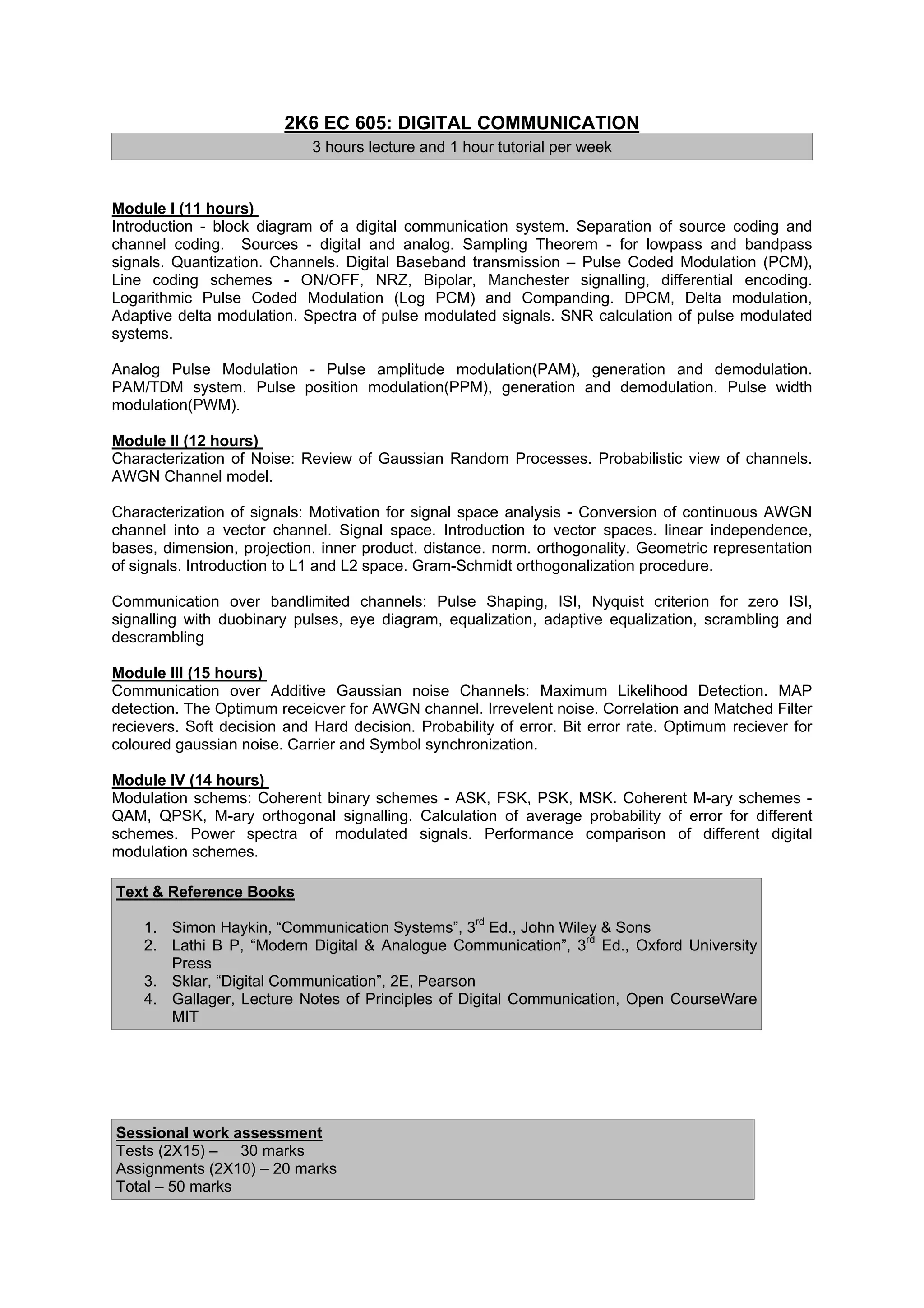 2K6 EC 605: DIGITAL COMMUNICATION
                             3 hours lecture and 1 hour tutorial per week


Module I (11 hours)
Introduction - block diagram of a digital communication system. Separation of source coding and
channel coding. Sources - digital and analog. Sampling Theorem - for lowpass and bandpass
signals. Quantization. Channels. Digital Baseband transmission – Pulse Coded Modulation (PCM),
Line coding schemes - ON/OFF, NRZ, Bipolar, Manchester signalling, differential encoding.
Logarithmic Pulse Coded Modulation (Log PCM) and Companding. DPCM, Delta modulation,
Adaptive delta modulation. Spectra of pulse modulated signals. SNR calculation of pulse modulated
systems.

Analog Pulse Modulation - Pulse amplitude modulation(PAM), generation and demodulation.
PAM/TDM system. Pulse position modulation(PPM), generation and demodulation. Pulse width
modulation(PWM).

Module II (12 hours)
Characterization of Noise: Review of Gaussian Random Processes. Probabilistic view of channels.
AWGN Channel model.

Characterization of signals: Motivation for signal space analysis - Conversion of continuous AWGN
channel into a vector channel. Signal space. Introduction to vector spaces. linear independence,
bases, dimension, projection. inner product. distance. norm. orthogonality. Geometric representation
of signals. Introduction to L1 and L2 space. Gram-Schmidt orthogonalization procedure.

Communication over bandlimited channels: Pulse Shaping, ISI, Nyquist criterion for zero ISI,
signalling with duobinary pulses, eye diagram, equalization, adaptive equalization, scrambling and
descrambling

Module III (15 hours)
Communication over Additive Gaussian noise Channels: Maximum Likelihood Detection. MAP
detection. The Optimum receicver for AWGN channel. Irrevelent noise. Correlation and Matched Filter
recievers. Soft decision and Hard decision. Probability of error. Bit error rate. Optimum reciever for
coloured gaussian noise. Carrier and Symbol synchronization.

Module IV (14 hours)
Modulation schems: Coherent binary schemes - ASK, FSK, PSK, MSK. Coherent M-ary schemes -
QAM, QPSK, M-ary orthogonal signalling. Calculation of average probability of error for different
schemes. Power spectra of modulated signals. Performance comparison of different digital
modulation schemes.

Text & Reference Books

    1. Simon Haykin, “Communication Systems”, 3rd Ed., John Wiley & Sons
    2. Lathi B P, “Modern Digital & Analogue Communication”, 3rd Ed., Oxford University
       Press
    3. Sklar, “Digital Communication”, 2E, Pearson
    4. Gallager, Lecture Notes of Principles of Digital Communication, Open CourseWare
       MIT




Sessional work assessment
Tests (2X15) – 30 marks
Assignments (2X10) – 20 marks
Total – 50 marks
 