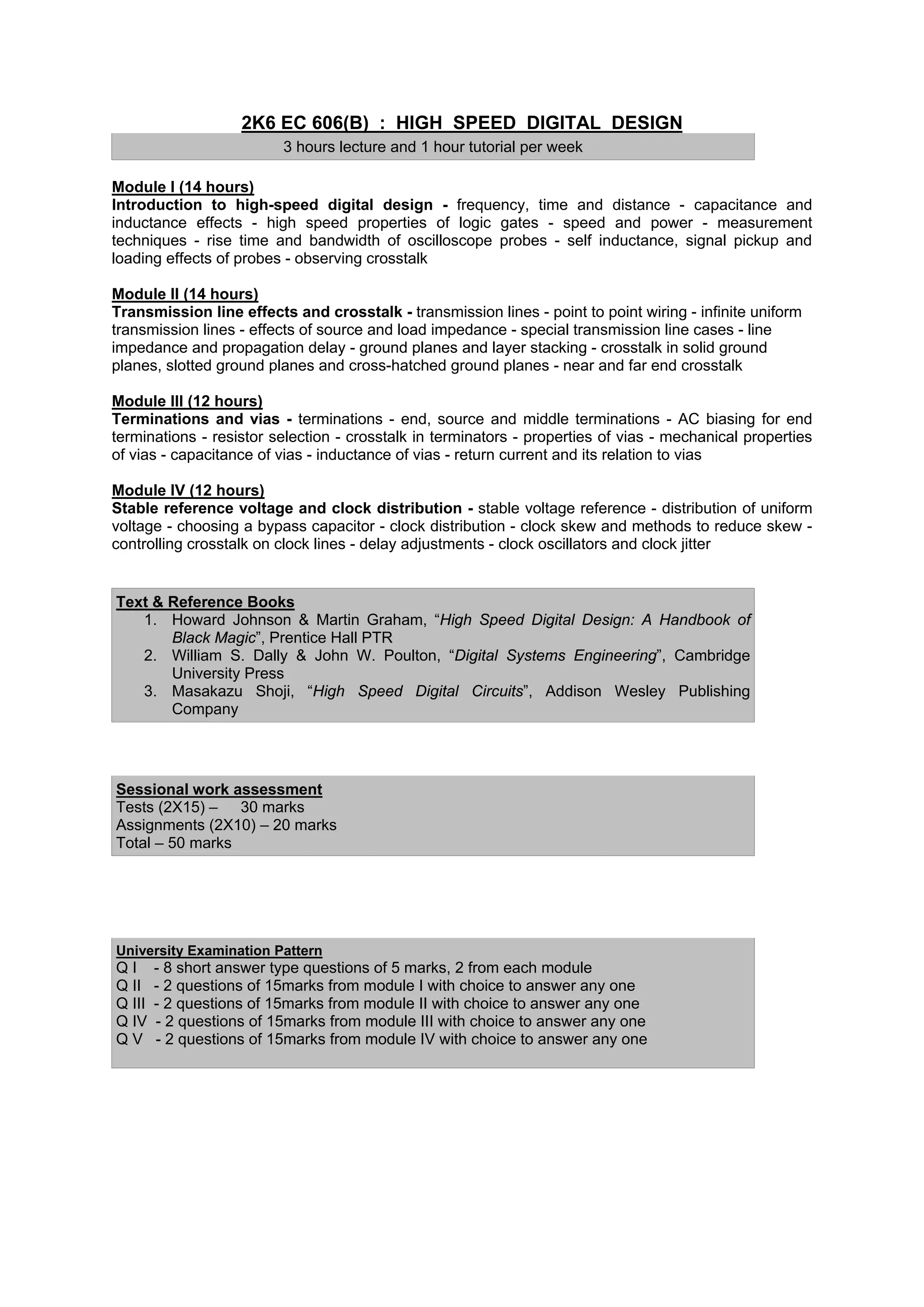 2K6 EC 606(B) : HIGH SPEED DIGITAL DESIGN
                          3 hours lecture and 1 hour tutorial per week

Module I (14 hours)
Introduction to high-speed digital design - frequency, time and distance - capacitance and
inductance effects - high speed properties of logic gates - speed and power - measurement
techniques - rise time and bandwidth of oscilloscope probes - self inductance, signal pickup and
loading effects of probes - observing crosstalk

Module II (14 hours)
Transmission line effects and crosstalk - transmission lines - point to point wiring - infinite uniform
transmission lines - effects of source and load impedance - special transmission line cases - line
impedance and propagation delay - ground planes and layer stacking - crosstalk in solid ground
planes, slotted ground planes and cross-hatched ground planes - near and far end crosstalk

Module III (12 hours)
Terminations and vias - terminations - end, source and middle terminations - AC biasing for end
terminations - resistor selection - crosstalk in terminators - properties of vias - mechanical properties
of vias - capacitance of vias - inductance of vias - return current and its relation to vias

Module IV (12 hours)
Stable reference voltage and clock distribution - stable voltage reference - distribution of uniform
voltage - choosing a bypass capacitor - clock distribution - clock skew and methods to reduce skew -
controlling crosstalk on clock lines - delay adjustments - clock oscillators and clock jitter


Text & Reference Books
   1. Howard Johnson & Martin Graham, “High Speed Digital Design: A Handbook of
       Black Magic”, Prentice Hall PTR
   2. William S. Dally & John W. Poulton, “Digital Systems Engineering”, Cambridge
       University Press
   3. Masakazu Shoji, “High Speed Digital Circuits”, Addison Wesley Publishing
       Company




Sessional work assessment
Tests (2X15) – 30 marks
Assignments (2X10) – 20 marks
Total – 50 marks




University Examination Pattern
QI      - 8 short answer type questions of 5 marks, 2 from each module
Q II    - 2 questions of 15marks from module I with choice to answer any one
Q III   - 2 questions of 15marks from module II with choice to answer any one
Q IV    - 2 questions of 15marks from module III with choice to answer any one
QV      - 2 questions of 15marks from module IV with choice to answer any one
 