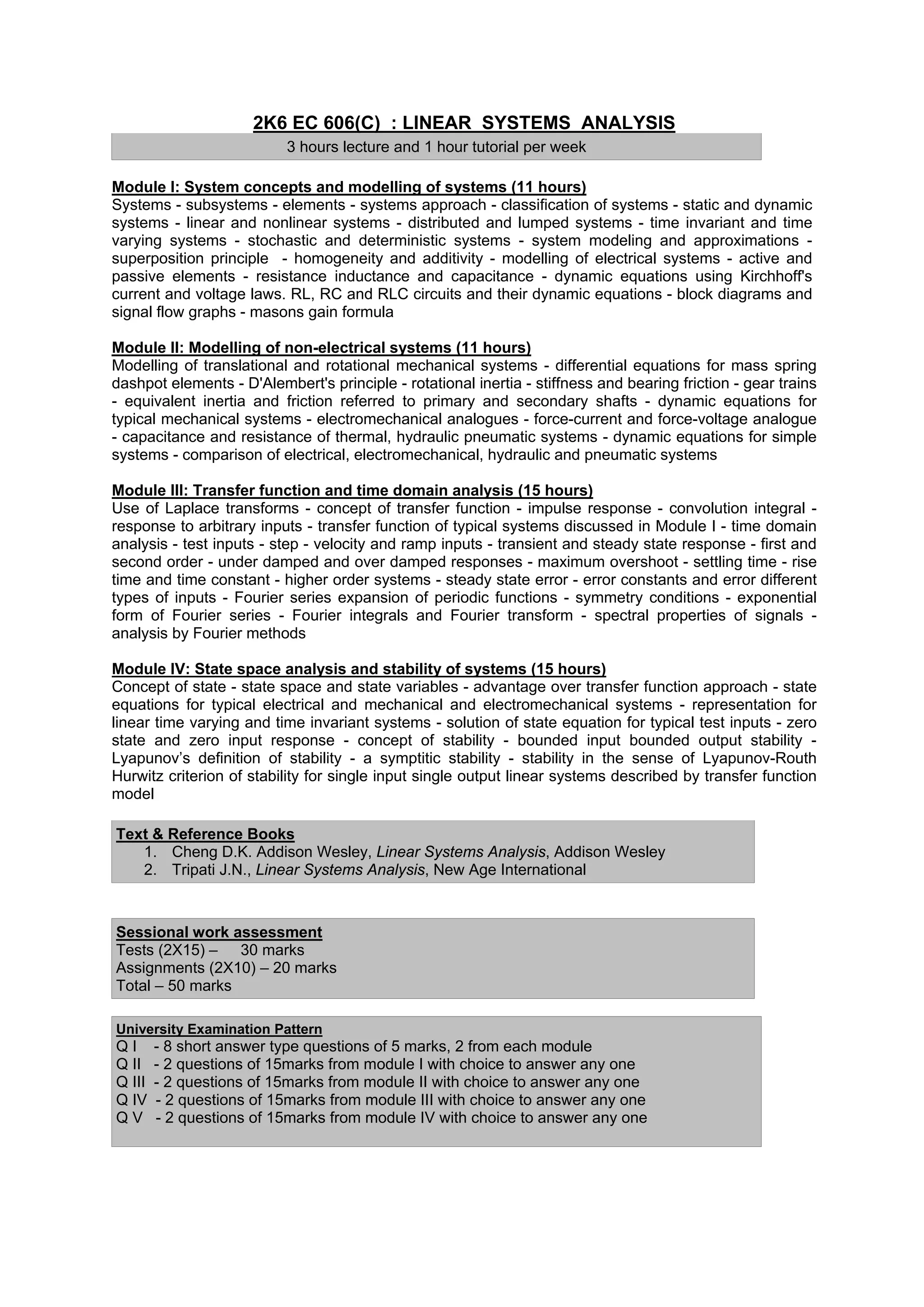 2K6 EC 606(C) : LINEAR SYSTEMS ANALYSIS
                           3 hours lecture and 1 hour tutorial per week

Module I: System concepts and modelling of systems (11 hours)
Systems - subsystems - elements - systems approach - classification of systems - static and dynamic
systems - linear and nonlinear systems - distributed and lumped systems - time invariant and time
varying systems - stochastic and deterministic systems - system modeling and approximations -
superposition principle - homogeneity and additivity - modelling of electrical systems - active and
passive elements - resistance inductance and capacitance - dynamic equations using Kirchhoff's
current and voltage laws. RL, RC and RLC circuits and their dynamic equations - block diagrams and
signal flow graphs - masons gain formula

Module II: Modelling of non-electrical systems (11 hours)
Modelling of translational and rotational mechanical systems - differential equations for mass spring
dashpot elements - D'Alembert's principle - rotational inertia - stiffness and bearing friction - gear trains
- equivalent inertia and friction referred to primary and secondary shafts - dynamic equations for
typical mechanical systems - electromechanical analogues - force-current and force-voltage analogue
- capacitance and resistance of thermal, hydraulic pneumatic systems - dynamic equations for simple
systems - comparison of electrical, electromechanical, hydraulic and pneumatic systems

Module III: Transfer function and time domain analysis (15 hours)
Use of Laplace transforms - concept of transfer function - impulse response - convolution integral -
response to arbitrary inputs - transfer function of typical systems discussed in Module I - time domain
analysis - test inputs - step - velocity and ramp inputs - transient and steady state response - first and
second order - under damped and over damped responses - maximum overshoot - settling time - rise
time and time constant - higher order systems - steady state error - error constants and error different
types of inputs - Fourier series expansion of periodic functions - symmetry conditions - exponential
form of Fourier series - Fourier integrals and Fourier transform - spectral properties of signals -
analysis by Fourier methods

Module IV: State space analysis and stability of systems (15 hours)
Concept of state - state space and state variables - advantage over transfer function approach - state
equations for typical electrical and mechanical and electromechanical systems - representation for
linear time varying and time invariant systems - solution of state equation for typical test inputs - zero
state and zero input response - concept of stability - bounded input bounded output stability -
Lyapunov’s definition of stability - a symptitic stability - stability in the sense of Lyapunov-Routh
Hurwitz criterion of stability for single input single output linear systems described by transfer function
model

Text & Reference Books
   1. Cheng D.K. Addison Wesley, Linear Systems Analysis, Addison Wesley
   2. Tripati J.N., Linear Systems Analysis, New Age International



Sessional work assessment
Tests (2X15) – 30 marks
Assignments (2X10) – 20 marks
Total – 50 marks

University Examination Pattern
QI      - 8 short answer type questions of 5 marks, 2 from each module
Q II    - 2 questions of 15marks from module I with choice to answer any one
Q III   - 2 questions of 15marks from module II with choice to answer any one
Q IV    - 2 questions of 15marks from module III with choice to answer any one
QV      - 2 questions of 15marks from module IV with choice to answer any one
 