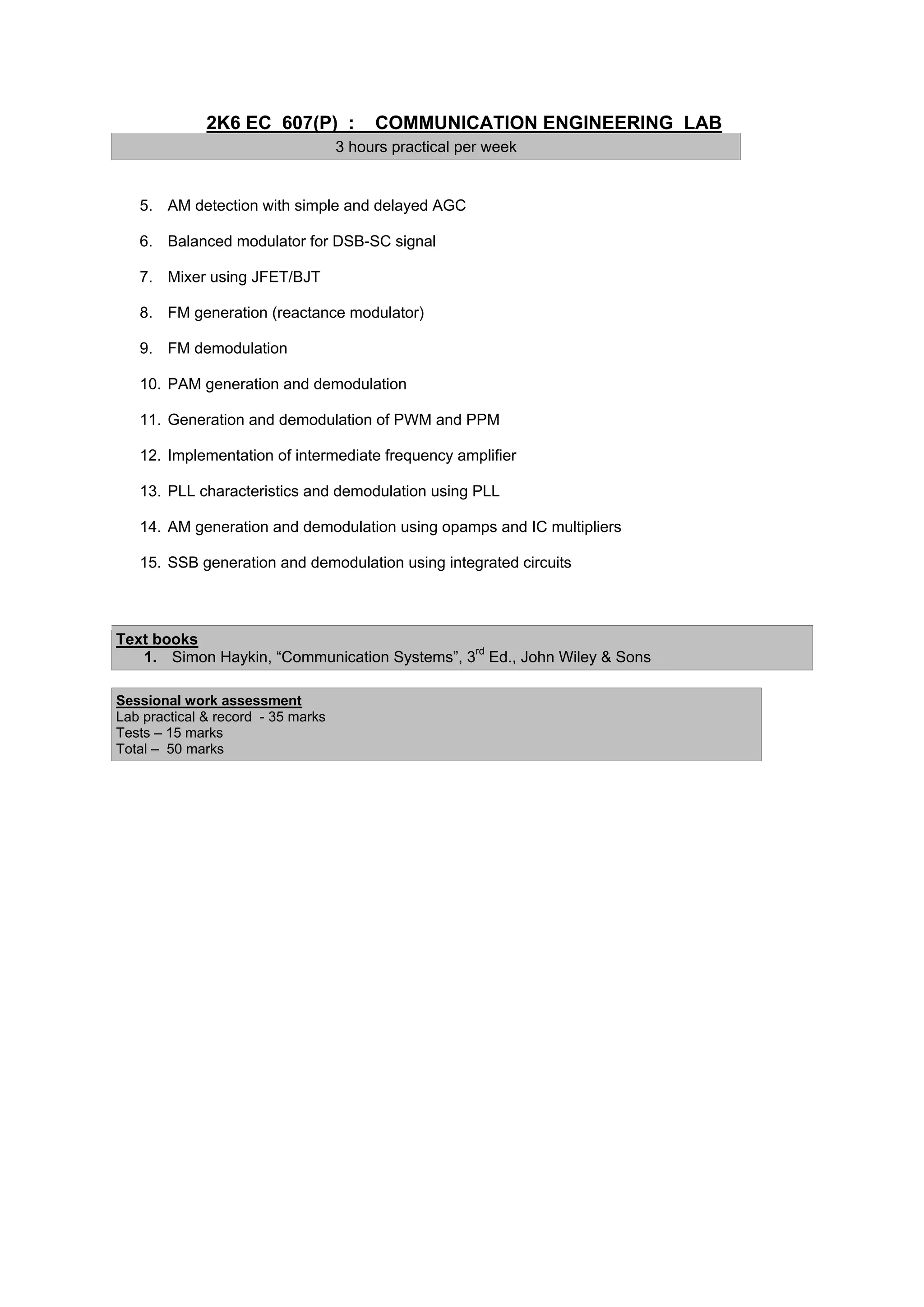 2K6 EC 607(P) :            COMMUNICATION ENGINEERING LAB
                                    3 hours practical per week


   5. AM detection with simple and delayed AGC

   6. Balanced modulator for DSB-SC signal

   7. Mixer using JFET/BJT

   8. FM generation (reactance modulator)

   9. FM demodulation

   10. PAM generation and demodulation

   11. Generation and demodulation of PWM and PPM

   12. Implementation of intermediate frequency amplifier

   13. PLL characteristics and demodulation using PLL

   14. AM generation and demodulation using opamps and IC multipliers

   15. SSB generation and demodulation using integrated circuits



Text books
   1. Simon Haykin, “Communication Systems”, 3rd Ed., John Wiley & Sons

Sessional work assessment
Lab practical & record - 35 marks
Tests – 15 marks
Total – 50 marks
 