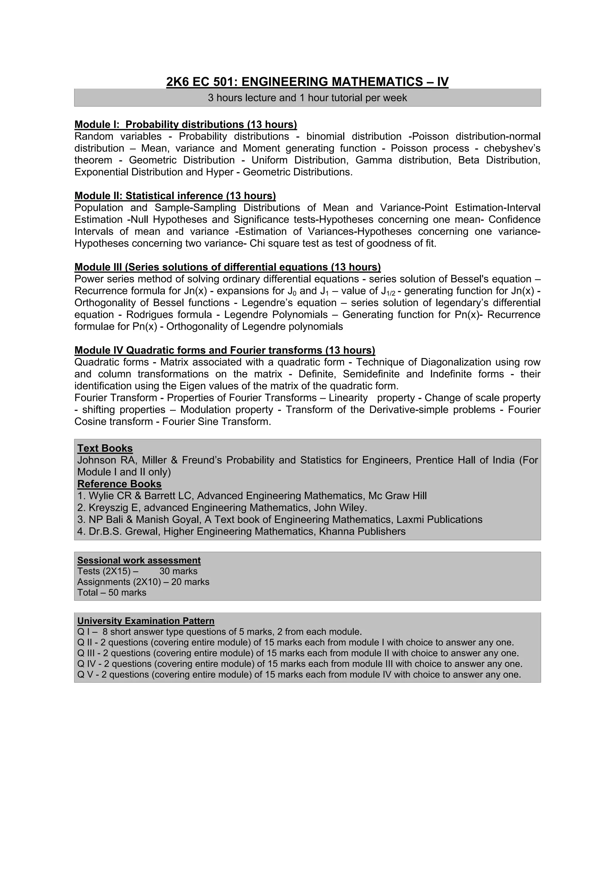 2K6 EC 501: ENGINEERING MATHEMATICS – IV
                               3 hours lecture and 1 hour tutorial per week

Module I: Probability distributions (13 hours)
Random variables - Probability distributions - binomial distribution -Poisson distribution-normal
distribution – Mean, variance and Moment generating function - Poisson process - chebyshev’s
theorem - Geometric Distribution - Uniform Distribution, Gamma distribution, Beta Distribution,
Exponential Distribution and Hyper - Geometric Distributions.

Module II: Statistical inference (13 hours)
Population and Sample-Sampling Distributions of Mean and Variance-Point Estimation-Interval
Estimation -Null Hypotheses and Significance tests-Hypotheses concerning one mean- Confidence
Intervals of mean and variance -Estimation of Variances-Hypotheses concerning one variance-
Hypotheses concerning two variance- Chi square test as test of goodness of fit.

Module III (Series solutions of differential equations (13 hours)
Power series method of solving ordinary differential equations - series solution of Bessel's equation –
Recurrence formula for Jn(x) - expansions for J0 and J1 – value of J1/2 - generating function for Jn(x) -
Orthogonality of Bessel functions - Legendre’s equation – series solution of legendary’s differential
equation - Rodrigues formula - Legendre Polynomials – Generating function for Pn(x)- Recurrence
formulae for Pn(x) - Orthogonality of Legendre polynomials

Module IV Quadratic forms and Fourier transforms (13 hours)
Quadratic forms - Matrix associated with a quadratic form - Technique of Diagonalization using row
and column transformations on the matrix - Definite, Semidefinite and Indefinite forms - their
identification using the Eigen values of the matrix of the quadratic form.
Fourier Transform - Properties of Fourier Transforms – Linearity property - Change of scale property
- shifting properties – Modulation property - Transform of the Derivative-simple problems - Fourier
Cosine transform - Fourier Sine Transform.

Text Books
Johnson RA, Miller & Freund’s Probability and Statistics for Engineers, Prentice Hall of India (For
Module I and II only)
Reference Books
1. Wylie CR & Barrett LC, Advanced Engineering Mathematics, Mc Graw Hill
2. Kreyszig E, advanced Engineering Mathematics, John Wiley.
3. NP Bali & Manish Goyal, A Text book of Engineering Mathematics, Laxmi Publications
4. Dr.B.S. Grewal, Higher Engineering Mathematics, Khanna Publishers

Sessional work assessment
Tests (2X15) –    30 marks
Assignments (2X10) – 20 marks
Total – 50 marks


University Examination Pattern
Q I – 8 short answer type questions of 5 marks, 2 from each module.
Q II - 2 questions (covering entire module) of 15 marks each from module I with choice to answer any one.
Q III - 2 questions (covering entire module) of 15 marks each from module II with choice to answer any one.
Q IV - 2 questions (covering entire module) of 15 marks each from module III with choice to answer any one.
Q V - 2 questions (covering entire module) of 15 marks each from module IV with choice to answer any one.
 