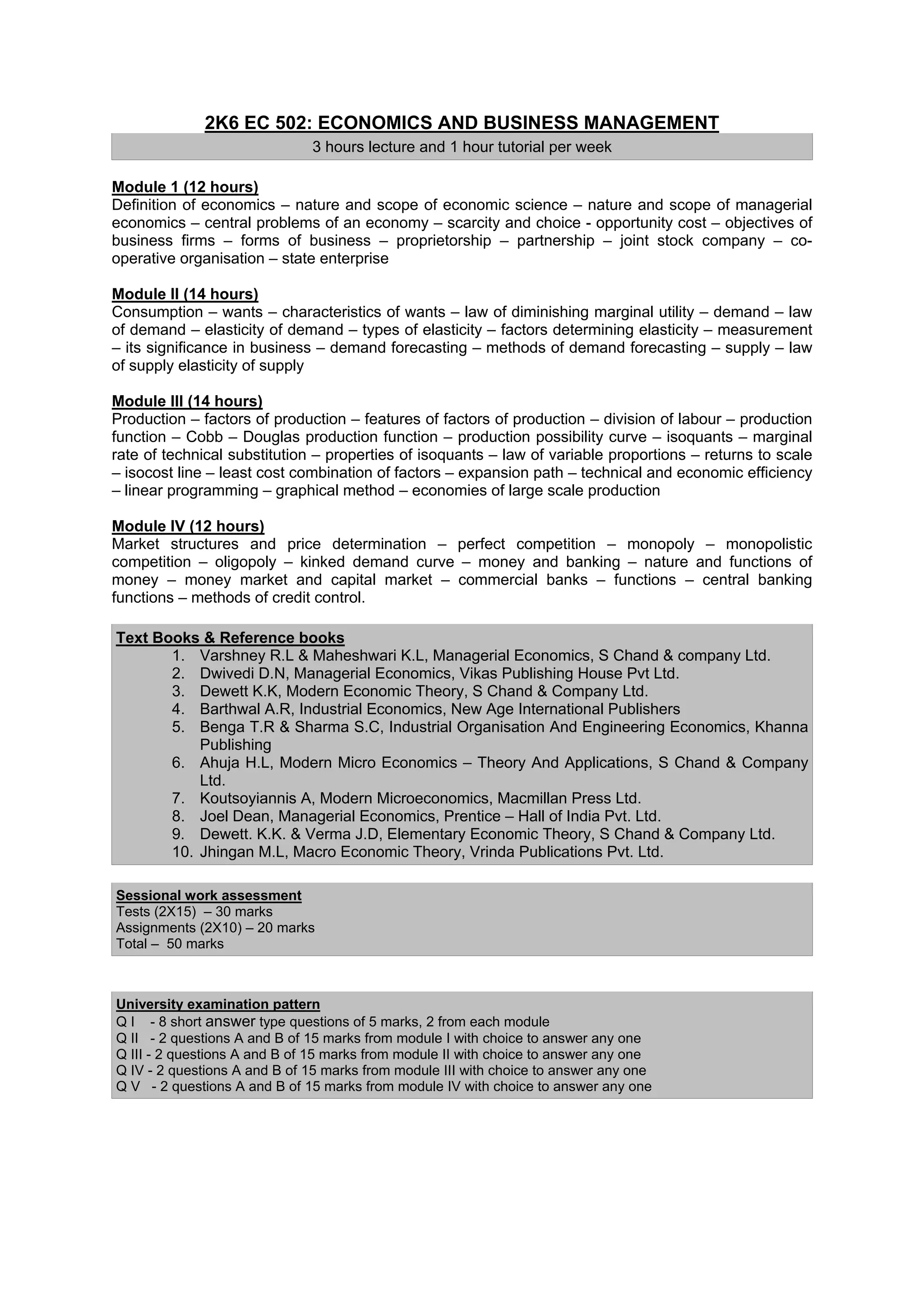 2K6 EC 502: ECONOMICS AND BUSINESS MANAGEMENT
                              3 hours lecture and 1 hour tutorial per week

Module 1 (12 hours)
Definition of economics – nature and scope of economic science – nature and scope of managerial
economics – central problems of an economy – scarcity and choice - opportunity cost – objectives of
business firms – forms of business – proprietorship – partnership – joint stock company – co-
operative organisation – state enterprise

Module II (14 hours)
Consumption – wants – characteristics of wants – law of diminishing marginal utility – demand – law
of demand – elasticity of demand – types of elasticity – factors determining elasticity – measurement
– its significance in business – demand forecasting – methods of demand forecasting – supply – law
of supply elasticity of supply

Module III (14 hours)
Production – factors of production – features of factors of production – division of labour – production
function – Cobb – Douglas production function – production possibility curve – isoquants – marginal
rate of technical substitution – properties of isoquants – law of variable proportions – returns to scale
– isocost line – least cost combination of factors – expansion path – technical and economic efficiency
– linear programming – graphical method – economies of large scale production

Module IV (12 hours)
Market structures and price determination – perfect competition – monopoly – monopolistic
competition – oligopoly – kinked demand curve – money and banking – nature and functions of
money – money market and capital market – commercial banks – functions – central banking
functions – methods of credit control.

Text Books & Reference books
       1. Varshney R.L & Maheshwari K.L, Managerial Economics, S Chand & company Ltd.
       2. Dwivedi D.N, Managerial Economics, Vikas Publishing House Pvt Ltd.
       3. Dewett K.K, Modern Economic Theory, S Chand & Company Ltd.
       4. Barthwal A.R, Industrial Economics, New Age International Publishers
       5. Benga T.R & Sharma S.C, Industrial Organisation And Engineering Economics, Khanna
           Publishing
       6. Ahuja H.L, Modern Micro Economics – Theory And Applications, S Chand & Company
           Ltd.
       7. Koutsoyiannis A, Modern Microeconomics, Macmillan Press Ltd.
       8. Joel Dean, Managerial Economics, Prentice – Hall of India Pvt. Ltd.
       9. Dewett. K.K. & Verma J.D, Elementary Economic Theory, S Chand & Company Ltd.
       10. Jhingan M.L, Macro Economic Theory, Vrinda Publications Pvt. Ltd.

Sessional work assessment
Tests (2X15) – 30 marks
Assignments (2X10) – 20 marks
Total – 50 marks



University examination pattern
Q I - 8 short answer type questions of 5 marks, 2 from each module
Q II - 2 questions A and B of 15 marks from module I with choice to answer any one
Q III - 2 questions A and B of 15 marks from module II with choice to answer any one
Q IV - 2 questions A and B of 15 marks from module III with choice to answer any one
Q V - 2 questions A and B of 15 marks from module IV with choice to answer any one
 