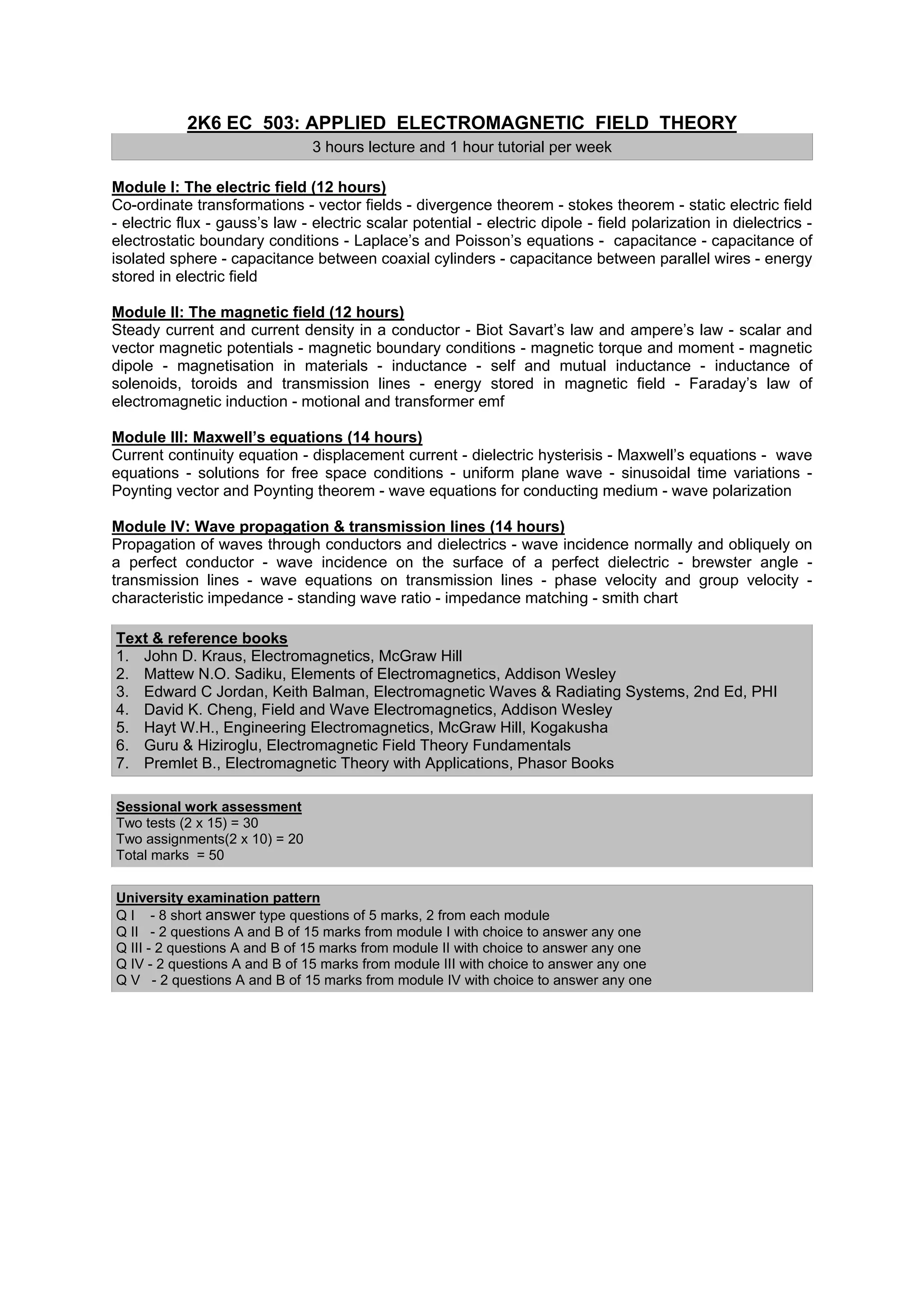2K6 EC 503: APPLIED ELECTROMAGNETIC FIELD THEORY
                                3 hours lecture and 1 hour tutorial per week

Module I: The electric field (12 hours)
Co-ordinate transformations - vector fields - divergence theorem - stokes theorem - static electric field
- electric flux - gauss’s law - electric scalar potential - electric dipole - field polarization in dielectrics -
electrostatic boundary conditions - Laplace’s and Poisson’s equations - capacitance - capacitance of
isolated sphere - capacitance between coaxial cylinders - capacitance between parallel wires - energy
stored in electric field

Module II: The magnetic field (12 hours)
Steady current and current density in a conductor - Biot Savart’s law and ampere’s law - scalar and
vector magnetic potentials - magnetic boundary conditions - magnetic torque and moment - magnetic
dipole - magnetisation in materials - inductance - self and mutual inductance - inductance of
solenoids, toroids and transmission lines - energy stored in magnetic field - Faraday’s law of
electromagnetic induction - motional and transformer emf

Module III: Maxwell’s equations (14 hours)
Current continuity equation - displacement current - dielectric hysterisis - Maxwell’s equations - wave
equations - solutions for free space conditions - uniform plane wave - sinusoidal time variations -
Poynting vector and Poynting theorem - wave equations for conducting medium - wave polarization

Module IV: Wave propagation & transmission lines (14 hours)
Propagation of waves through conductors and dielectrics - wave incidence normally and obliquely on
a perfect conductor - wave incidence on the surface of a perfect dielectric - brewster angle -
transmission lines - wave equations on transmission lines - phase velocity and group velocity -
characteristic impedance - standing wave ratio - impedance matching - smith chart

Text & reference books
1. John D. Kraus, Electromagnetics, McGraw Hill
2. Mattew N.O. Sadiku, Elements of Electromagnetics, Addison Wesley
3. Edward C Jordan, Keith Balman, Electromagnetic Waves & Radiating Systems, 2nd Ed, PHI
4. David K. Cheng, Field and Wave Electromagnetics, Addison Wesley
5. Hayt W.H., Engineering Electromagnetics, McGraw Hill, Kogakusha
6. Guru & Hiziroglu, Electromagnetic Field Theory Fundamentals
7. Premlet B., Electromagnetic Theory with Applications, Phasor Books

Sessional work assessment
Two tests (2 x 15) = 30
Two assignments(2 x 10) = 20
Total marks = 50


University examination pattern
Q I - 8 short answer type questions of 5 marks, 2 from each module
Q II - 2 questions A and B of 15 marks from module I with choice to answer any one
Q III - 2 questions A and B of 15 marks from module II with choice to answer any one
Q IV - 2 questions A and B of 15 marks from module III with choice to answer any one
Q V - 2 questions A and B of 15 marks from module IV with choice to answer any one
 