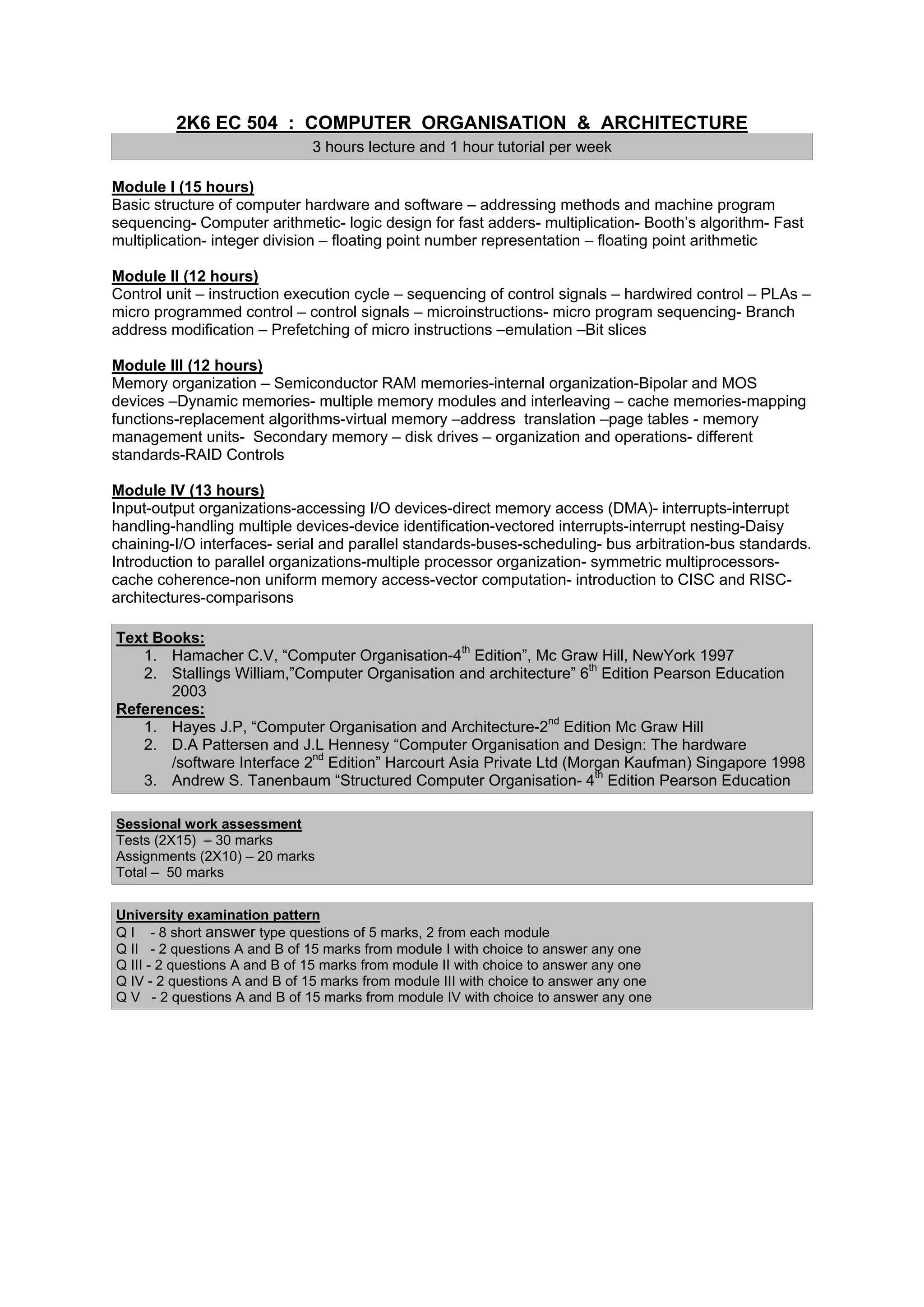 2K6 EC 504 : COMPUTER ORGANISATION & ARCHITECTURE
                              3 hours lecture and 1 hour tutorial per week

Module I (15 hours)
Basic structure of computer hardware and software – addressing methods and machine program
sequencing- Computer arithmetic- logic design for fast adders- multiplication- Booth’s algorithm- Fast
multiplication- integer division – floating point number representation – floating point arithmetic

Module II (12 hours)
Control unit – instruction execution cycle – sequencing of control signals – hardwired control – PLAs –
micro programmed control – control signals – microinstructions- micro program sequencing- Branch
address modification – Prefetching of micro instructions –emulation –Bit slices

Module III (12 hours)
Memory organization – Semiconductor RAM memories-internal organization-Bipolar and MOS
devices –Dynamic memories- multiple memory modules and interleaving – cache memories-mapping
functions-replacement algorithms-virtual memory –address translation –page tables - memory
management units- Secondary memory – disk drives – organization and operations- different
standards-RAID Controls

Module IV (13 hours)
Input-output organizations-accessing I/O devices-direct memory access (DMA)- interrupts-interrupt
handling-handling multiple devices-device identification-vectored interrupts-interrupt nesting-Daisy
chaining-I/O interfaces- serial and parallel standards-buses-scheduling- bus arbitration-bus standards.
Introduction to parallel organizations-multiple processor organization- symmetric multiprocessors-
cache coherence-non uniform memory access-vector computation- introduction to CISC and RISC-
architectures-comparisons

Text Books:
   1. Hamacher C.V, “Computer Organisation-4th Edition”, Mc Graw Hill, NewYork 1997
   2. Stallings William,”Computer Organisation and architecture” 6th Edition Pearson Education
       2003
References:
   1. Hayes J.P, “Computer Organisation and Architecture-2nd Edition Mc Graw Hill
   2. D.A Pattersen and J.L Hennesy “Computer Organisation and Design: The hardware
       /software Interface 2nd Edition” Harcourt Asia Private Ltd (Morgan Kaufman) Singapore 1998
   3. Andrew S. Tanenbaum “Structured Computer Organisation- 4th Edition Pearson Education

Sessional work assessment
Tests (2X15) – 30 marks
Assignments (2X10) – 20 marks
Total – 50 marks


University examination pattern
Q I - 8 short answer type questions of 5 marks, 2 from each module
Q II - 2 questions A and B of 15 marks from module I with choice to answer any one
Q III - 2 questions A and B of 15 marks from module II with choice to answer any one
Q IV - 2 questions A and B of 15 marks from module III with choice to answer any one
Q V - 2 questions A and B of 15 marks from module IV with choice to answer any one
 
