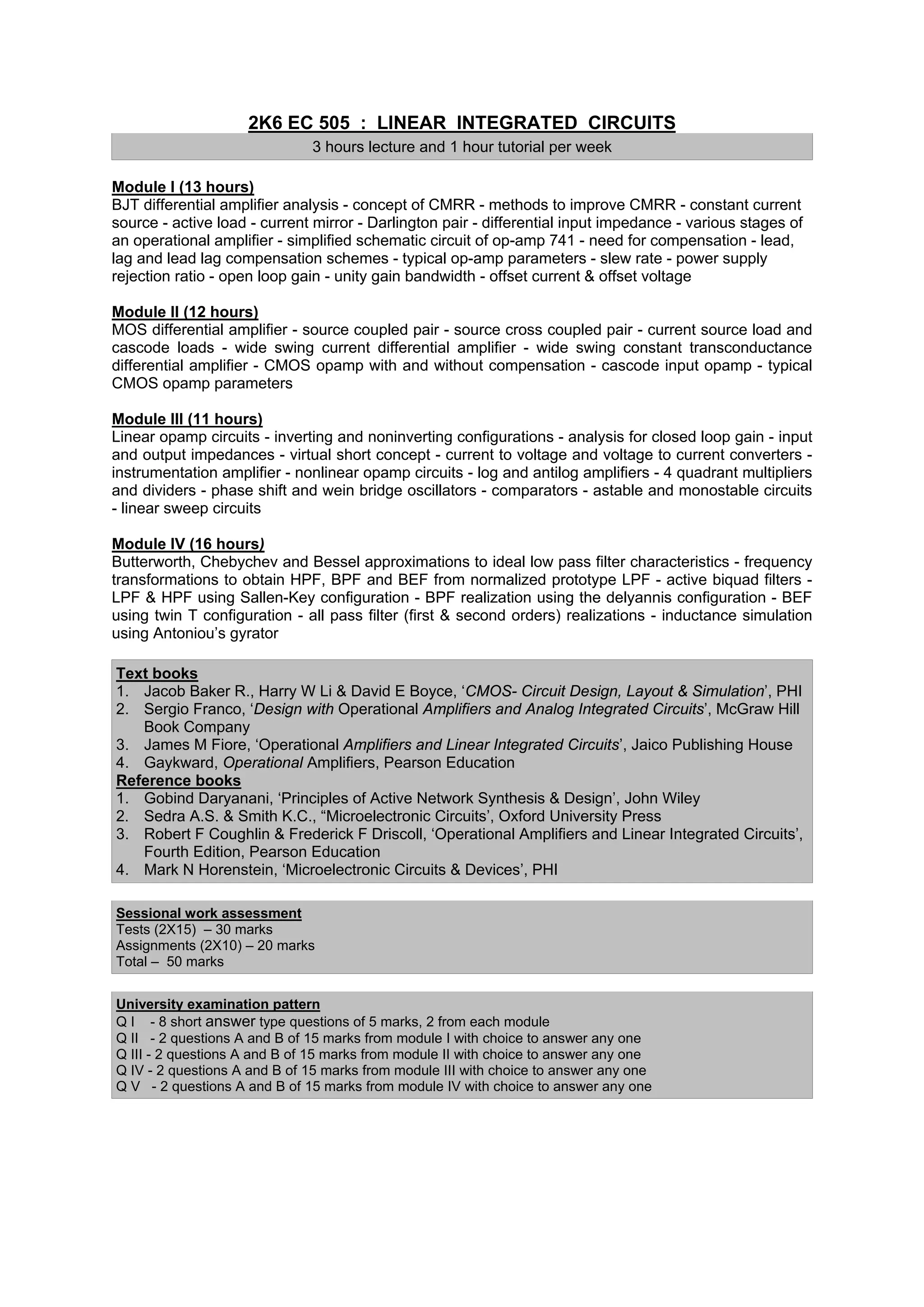 2K6 EC 505 : LINEAR INTEGRATED CIRCUITS
                              3 hours lecture and 1 hour tutorial per week

Module I (13 hours)
BJT differential amplifier analysis - concept of CMRR - methods to improve CMRR - constant current
source - active load - current mirror - Darlington pair - differential input impedance - various stages of
an operational amplifier - simplified schematic circuit of op-amp 741 - need for compensation - lead,
lag and lead lag compensation schemes - typical op-amp parameters - slew rate - power supply
rejection ratio - open loop gain - unity gain bandwidth - offset current & offset voltage

Module II (12 hours)
MOS differential amplifier - source coupled pair - source cross coupled pair - current source load and
cascode loads - wide swing current differential amplifier - wide swing constant transconductance
differential amplifier - CMOS opamp with and without compensation - cascode input opamp - typical
CMOS opamp parameters

Module III (11 hours)
Linear opamp circuits - inverting and noninverting configurations - analysis for closed loop gain - input
and output impedances - virtual short concept - current to voltage and voltage to current converters -
instrumentation amplifier - nonlinear opamp circuits - log and antilog amplifiers - 4 quadrant multipliers
and dividers - phase shift and wein bridge oscillators - comparators - astable and monostable circuits
- linear sweep circuits

Module IV (16 hours)
Butterworth, Chebychev and Bessel approximations to ideal low pass filter characteristics - frequency
transformations to obtain HPF, BPF and BEF from normalized prototype LPF - active biquad filters -
LPF & HPF using Sallen-Key configuration - BPF realization using the delyannis configuration - BEF
using twin T configuration - all pass filter (first & second orders) realizations - inductance simulation
using Antoniou’s gyrator

Text books
1. Jacob Baker R., Harry W Li & David E Boyce, ‘CMOS- Circuit Design, Layout & Simulation’, PHI
2. Sergio Franco, ‘Design with Operational Amplifiers and Analog Integrated Circuits’, McGraw Hill
   Book Company
3. James M Fiore, ‘Operational Amplifiers and Linear Integrated Circuits’, Jaico Publishing House
4. Gaykward, Operational Amplifiers, Pearson Education
Reference books
1. Gobind Daryanani, ‘Principles of Active Network Synthesis & Design’, John Wiley
2. Sedra A.S. & Smith K.C., “Microelectronic Circuits’, Oxford University Press
3. Robert F Coughlin & Frederick F Driscoll, ‘Operational Amplifiers and Linear Integrated Circuits’,
   Fourth Edition, Pearson Education
4. Mark N Horenstein, ‘Microelectronic Circuits & Devices’, PHI

Sessional work assessment
Tests (2X15) – 30 marks
Assignments (2X10) – 20 marks
Total – 50 marks


University examination pattern
Q I - 8 short answer type questions of 5 marks, 2 from each module
Q II - 2 questions A and B of 15 marks from module I with choice to answer any one
Q III - 2 questions A and B of 15 marks from module II with choice to answer any one
Q IV - 2 questions A and B of 15 marks from module III with choice to answer any one
Q V - 2 questions A and B of 15 marks from module IV with choice to answer any one
 
