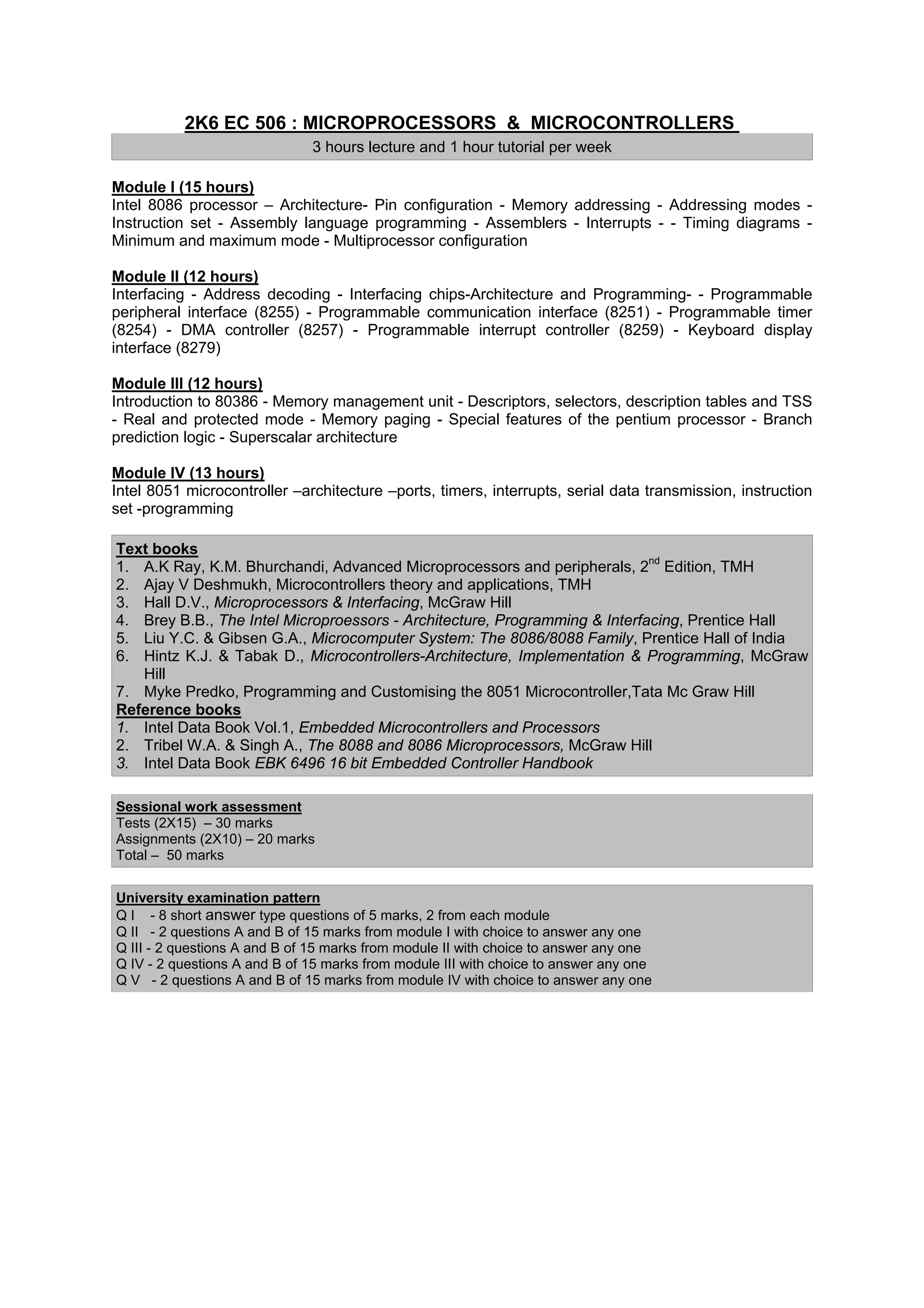 2K6 EC 506 : MICROPROCESSORS & MICROCONTROLLERS
                              3 hours lecture and 1 hour tutorial per week

Module I (15 hours)
Intel 8086 processor – Architecture- Pin configuration - Memory addressing - Addressing modes -
Instruction set - Assembly language programming - Assemblers - Interrupts - - Timing diagrams -
Minimum and maximum mode - Multiprocessor configuration

Module II (12 hours)
Interfacing - Address decoding - Interfacing chips-Architecture and Programming- - Programmable
peripheral interface (8255) - Programmable communication interface (8251) - Programmable timer
(8254) - DMA controller (8257) - Programmable interrupt controller (8259) - Keyboard display
interface (8279)

Module III (12 hours)
Introduction to 80386 - Memory management unit - Descriptors, selectors, description tables and TSS
- Real and protected mode - Memory paging - Special features of the pentium processor - Branch
prediction logic - Superscalar architecture

Module IV (13 hours)
Intel 8051 microcontroller –architecture –ports, timers, interrupts, serial data transmission, instruction
set -programming

Text books
1. A.K Ray, K.M. Bhurchandi, Advanced Microprocessors and peripherals, 2nd Edition, TMH
2. Ajay V Deshmukh, Microcontrollers theory and applications, TMH
3. Hall D.V., Microprocessors & Interfacing, McGraw Hill
4. Brey B.B., The Intel Microproessors - Architecture, Programming & Interfacing, Prentice Hall
5. Liu Y.C. & Gibsen G.A., Microcomputer System: The 8086/8088 Family, Prentice Hall of India
6. Hintz K.J. & Tabak D., Microcontrollers-Architecture, Implementation & Programming, McGraw
   Hill
7. Myke Predko, Programming and Customising the 8051 Microcontroller,Tata Mc Graw Hill
Reference books
1. Intel Data Book Vol.1, Embedded Microcontrollers and Processors
2. Tribel W.A. & Singh A., The 8088 and 8086 Microprocessors, McGraw Hill
3. Intel Data Book EBK 6496 16 bit Embedded Controller Handbook

Sessional work assessment
Tests (2X15) – 30 marks
Assignments (2X10) – 20 marks
Total – 50 marks


University examination pattern
Q I - 8 short answer type questions of 5 marks, 2 from each module
Q II - 2 questions A and B of 15 marks from module I with choice to answer any one
Q III - 2 questions A and B of 15 marks from module II with choice to answer any one
Q IV - 2 questions A and B of 15 marks from module III with choice to answer any one
Q V - 2 questions A and B of 15 marks from module IV with choice to answer any one
 