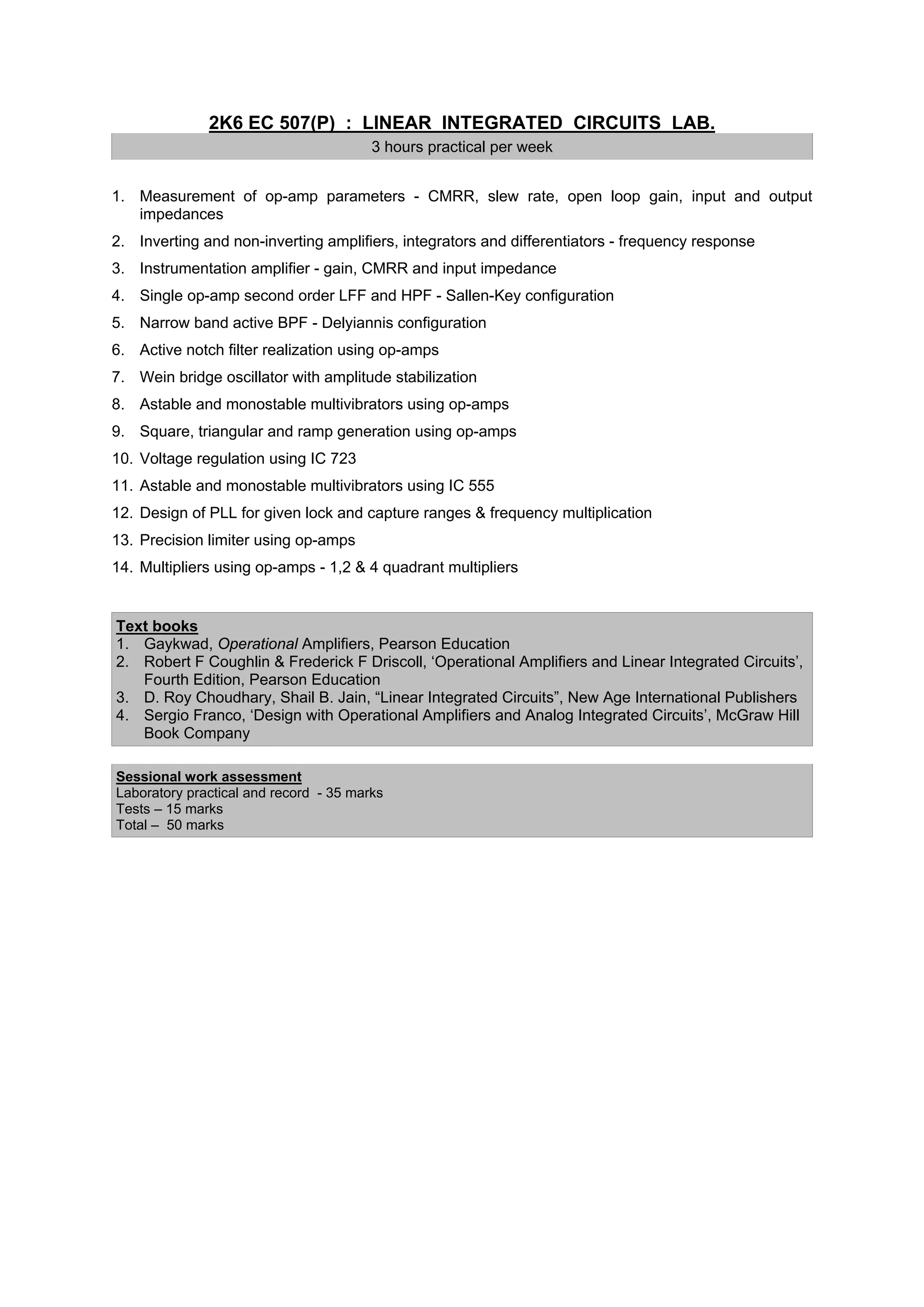 2K6 EC 507(P) : LINEAR INTEGRATED CIRCUITS LAB.
                                        3 hours practical per week


1. Measurement of op-amp parameters - CMRR, slew rate, open loop gain, input and output
   impedances
2. Inverting and non-inverting amplifiers, integrators and differentiators - frequency response
3. Instrumentation amplifier - gain, CMRR and input impedance
4. Single op-amp second order LFF and HPF - Sallen-Key configuration
5. Narrow band active BPF - Delyiannis configuration
6. Active notch filter realization using op-amps
7. Wein bridge oscillator with amplitude stabilization
8. Astable and monostable multivibrators using op-amps
9. Square, triangular and ramp generation using op-amps
10. Voltage regulation using IC 723
11. Astable and monostable multivibrators using IC 555
12. Design of PLL for given lock and capture ranges & frequency multiplication
13. Precision limiter using op-amps
14. Multipliers using op-amps - 1,2 & 4 quadrant multipliers


Text books
1. Gaykwad, Operational Amplifiers, Pearson Education
2. Robert F Coughlin & Frederick F Driscoll, ‘Operational Amplifiers and Linear Integrated Circuits’,
   Fourth Edition, Pearson Education
3. D. Roy Choudhary, Shail B. Jain, “Linear Integrated Circuits”, New Age International Publishers
4. Sergio Franco, ‘Design with Operational Amplifiers and Analog Integrated Circuits’, McGraw Hill
   Book Company

Sessional work assessment
Laboratory practical and record - 35 marks
Tests – 15 marks
Total – 50 marks
 